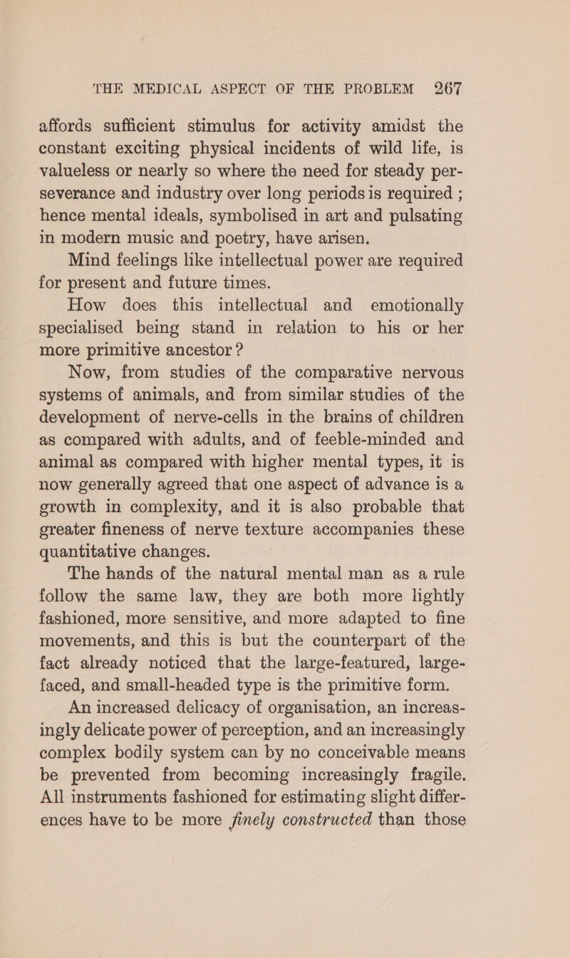 affords sufficient stimulus for activity amidst the constant exciting physical incidents of wild life, is valueless or nearly so where the need for steady per- severance and industry over long periods is required ; hence mental ideals, symbolised in art and pulsating in modern music and poetry, have arisen. Mind feelings like intellectual power are required for present and future times. How does this intellectual and emotionally specialised being stand in relation to his or her more primitive ancestor ? Now, from studies of the comparative nervous systems of animals, and from similar studies of the development of nerve-cells in the brains of children as compared with adults, and of feeble-minded and animal as compared with higher mental types, it is now generally agreed that one aspect of advance is a growth in complexity, and it is also probable that greater fineness of nerve texture accompanies these quantitative changes. The hands of the natural mental man as a rule follow the same law, they are both more lightly fashioned, more sensitive, and more adapted to fine movements, and this is but the counterpart of the fact already noticed that the large-featured, large- faced, and small-headed type is the primitive form. An increased delicacy of organisation, an increas- ingly delicate power of perception, and an increasingly complex bodily system can by no conceivable means be prevented from becoming increasingly fragile. All instruments fashioned for estimating slight differ- ences have to be more finely constructed than those