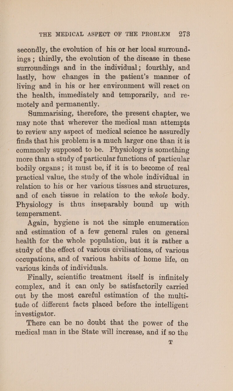 secondly, the evolution of his or her local surround- ings; thirdly, the evolution of the disease in these surroundings and in the individual; fourthly, and lastly, how changes in the patient’s manner of living and in his or her environment will react on the health, immediately and temporarily, and re- motely and permanenily. Summarising, therefore, the present chapter, we may note that wherever the medical man attempts to review any aspect of medical science he assuredly finds that his problem is a much larger one than it is commonly supposed to be. Physiology is something more than a study of particular functions of particular bodily organs; it must be, if it is to become of real practical value, the study of the whole individual in relation to his or her various tissues and structures, and of each tissue in relation to the whole body. Physiology is thus inseparably bound up with temperament. Again, hygiene is not the simple enumeration and estimation of a few general rules on general health for the whole population, but it is rather a study of the effect of various civilisations, of various occupations, and of various habits of home life, on various kinds of individuals. Finally, scientific treatment itself is infinitely complex, and it can only be satisfactorily carried out by the most careful estimation of the multi- tude of different facts placed before the intelligent investigator. There can be no doubt that the power of the medical man in the State will increase, and if so the T