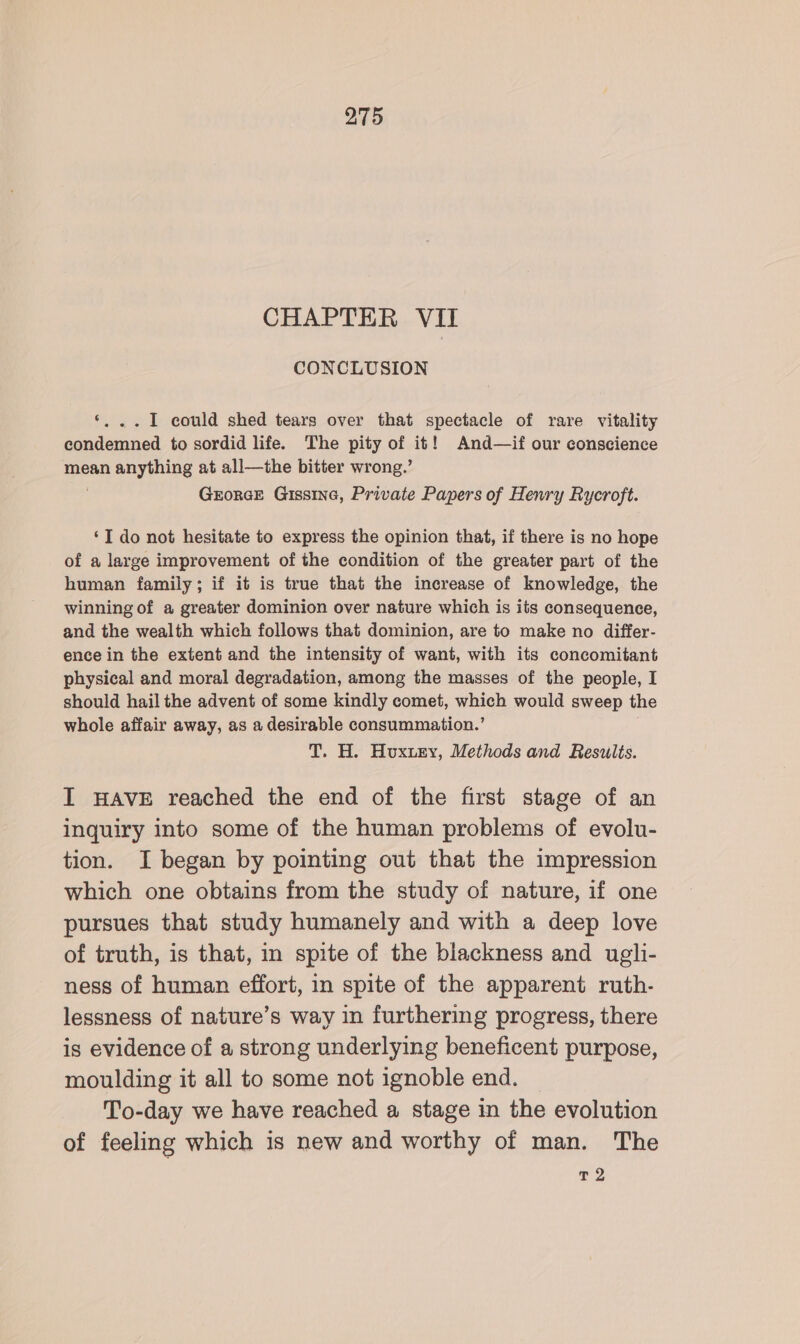 CHAPTER VII CONCLUSION ‘, ..I1 could shed tears over that spectacle of rare vitality condemned to sordid life. The pity of it! And—if our conscience mean anything at all—the bitter wrong.’ . GrorGE Gissine, Private Papers of Henry Rycroft. ‘I do not hesitate to express the opinion that, if there is no hope of a large improvement of the condition of the greater part of the human family; if it is true that the increase of knowledge, the winning of a greater dominion over nature which is its consequence, and the wealth which follows that dominion, are to make no differ- ence in the extent and the intensity of want, with its concomitant physical and moral degradation, among the masses of the people, I should hail the advent of some kindly comet, which would sweep the whole affair away, as a desirable consummation.’ T. H. Huxuzy, Methods and Results. I HAVE reached the end of the first stage of an inquiry into some of the human problems of evolu- tion. I began by pointing out that the impression which one obtains from the study of nature, if one pursues that study humanely and with a deep love of truth, is that, in spite of the blackness and ugli- ness of human effort, in spite of the apparent ruth- lessness of nature’s way in furthering progress, there is evidence of a strong underlying beneficent purpose, moulding it all to some not ignoble end. To-day we have reached a stage in the evolution of feeling which is new and worthy of man. The T 2