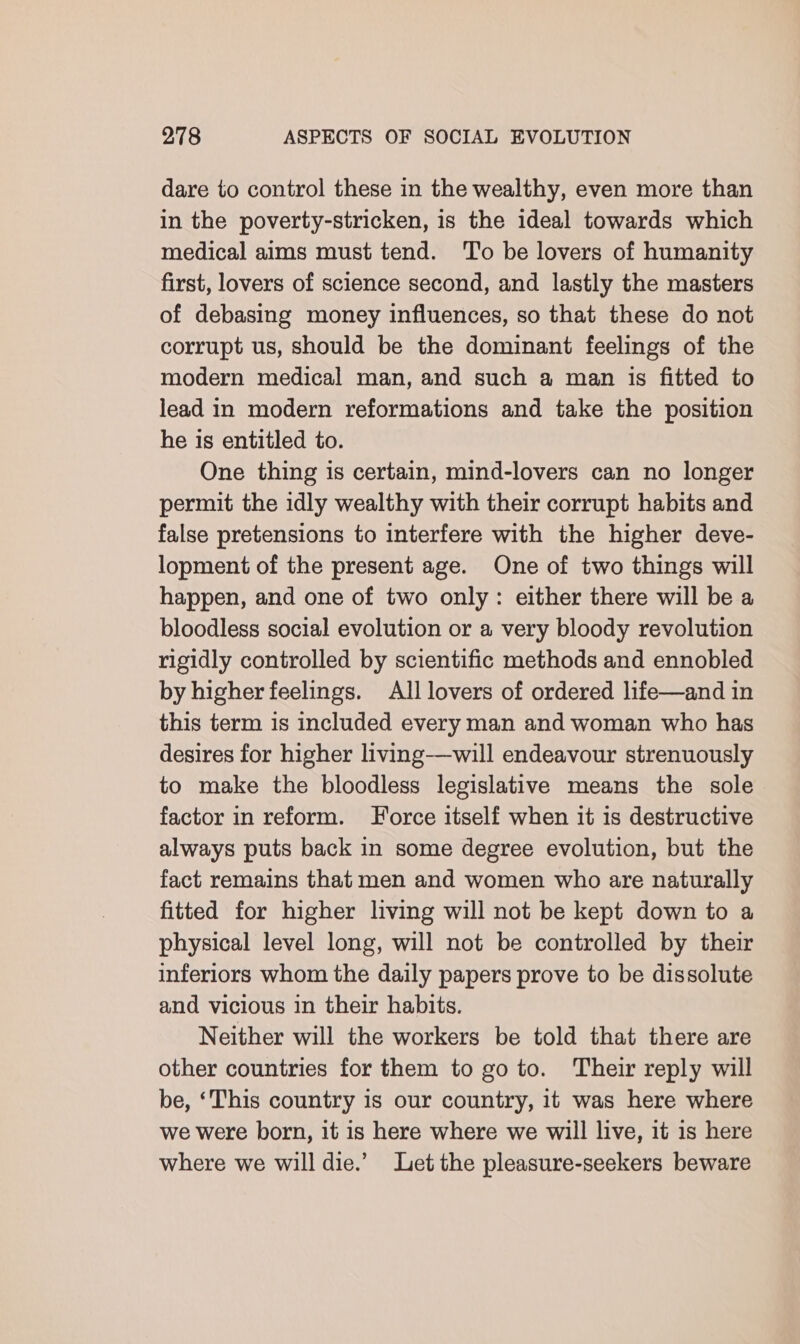 dare to control these in the wealthy, even more than in the poverty-stricken, is the ideal towards which medical aims must tend. To be lovers of humanity first, lovers of science second, and lastly the masters of debasing money influences, so that these do not corrupt us, should be the dominant feelings of the modern medical man, and such a man is fitted to lead in modern reformations and take the position he is entitled to. One thing is certain, mind-lovers can no longer permit the idly wealthy with their corrupt habits and false pretensions to interfere with the higher deve- lopment of the present age. One of two things will happen, and one of two only: either there will be a bloodless social evolution or a very bloody revolution rigidly controlled by scientific methods and ennobled by higher feelings. All lovers of ordered life—and in this term is included every man and woman who has desires for higher living-—will endeavour strenuously to make the bloodless legislative means the sole factor in reform. Force itself when it is destructive always puts back in some degree evolution, but the fact remains that men and women who are naturally fitted for higher living will not be kept down to a physical level long, will not be controlled by their inferiors whom the daily papers prove to be dissolute and vicious in their habits. Neither will the workers be told that there are other countries for them to go to. Their reply will be, ‘This country is our country, it was here where we were born, it is here where we will live, it is here where we will die.’ Let the pleasure-seekers beware