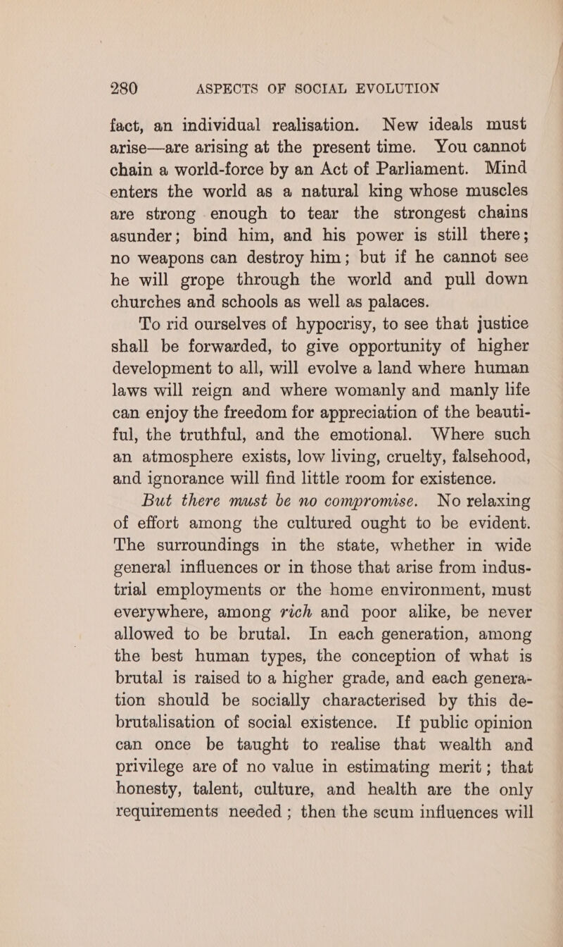 fact, an individual realisation. New ideals must arise—are arising at the present time. You cannot chain a world-force by an Act of Parliament. Mund enters the world as a natural king whose muscles are strong enough to tear the strongest chains asunder; bind him, and his power is still there; no weapons can destroy him; but if he cannot see he will grope through the world and pull down churches and schools as well as palaces. To rid ourselves of hypocrisy, to see that justice shall be forwarded, to give opportunity of higher development to all, will evolve a land where human laws will reign and where womanly and manly life can enjoy the freedom for appreciation of the beauti- ful, the truthful, and the emotional. Where such an atmosphere exists, low living, cruelty, falsehood, and ignorance will find little room for existence. But there must be no compromise. No relaxing of effort among the cultured ought to be evident. The surroundings in the state, whether in wide general influences or in those that arise from indus- trial employments or the home environment, must everywhere, among 7vich and poor alike, be never allowed to be brutal. In each generation, among the best human types, the conception of what is brutal is raised to a higher grade, and each genera- tion should be socially characterised by this de- brutalisation of social existence. If public opinion can once be taught to realise that wealth and privilege are of no value in estimating merit; that honesty, talent, culture, and health are the only requirements needed ; then the scum influences will