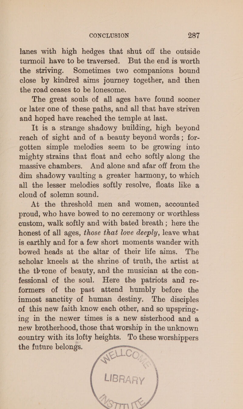 lanes with high hedges that shut off the outside turmoil have to be traversed. But the end is worth the striving. Sometimes two companions bound close by kindred aims journey together, and then the road ceases to be lonesome. The great souls of all ages have found sooner or later one of these paths, and all that have striven and hoped have reached the temple at last. Tt is a strange shadowy building, high beyond reach of sight and of a beauty beyond words ; for- gotten simple melodies seem to be growing into mighty strains that float and echo softly along the massive chambers. And alone and afar off from the dim shadowy vaulting a greater harmony, to which all the lesser melodies softly resolve, floats like a cloud of solemn sound. At the threshold men and women, accounted proud, who have bowed to no ceremony or worthless custom, walk softly and with bated breath ; here the honest of all ages, those that love deeply, leave what is earthly and for a few short moments wander with bowed heads at the altar of their life aims. The scholar kneels at the shrine of truth, the artist at the throne of beauty, and the musician at the con- fessional of the soul. Here the patriots and re- formers of the past attend humbly before the inmost sanctity of human destiny. The disciples of this new faith know each other, and so upspring- ing in the newer times is a new sisterhood and a new brotherhood, those that worship in the unknown country with its lofty heights. To these worshippers the future belongs. or