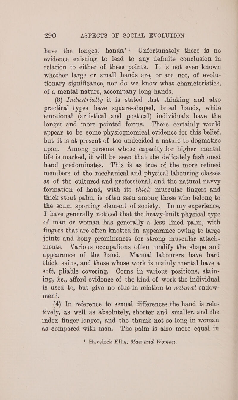 have the longest hands.’! Unfortunately there is no evidence existing to lead to any definite conclusion in relation to either of these points. It is not even known whether large or small hands are, or are not, of evolu- tionary significance, nor do we know what characteristics, of a mental nature, accompany long hands. (3) Industrially it is stated that thinking and also practical types have square-shaped, broad hands, while emotional (artistical and poetical) individuals have the longer and more pointed forms. There certainly would appear to be some physiognomical evidence for this belief, but it is at present of too undecided a nature to dogmatise upon. Among persons whose capacity for higher mental life is marked, it will be seen that the delicately fashioned hand predominates. This is as true of the more refined members of the mechanical and physical labouring classes as of the cultured and professional, and the natural navvy formation of hand, with its thick muscular fingers and thick stout palm, is often seen among those who belong to the scum sporting element of society. In my experience, I have generally noticed that the heavy-built physical type of man or woman has generally a less lined palm, with fingers that are often knotted in appearance owing to large joints and bony prominences for strong muscular attach- ments. Various occupations often modify the shape and appearance of the hand. Manual labourers have hard thick skins, and those whose work is mainly mental have a soft, pliable covering. Corns in various positions, stain- ing, &amp;c., afford evidence of the kind of work the individual is used to, but give no clue in relation to natural endow- ment. (4) In reference to sexual differences the hand is rela- tively, as well as absolutely, shorter and smaller, and the index finger longer, and the thumb not so long in woman as compared with man. The palm is also more equal in ' Havelock Ellis, Man and Woman.