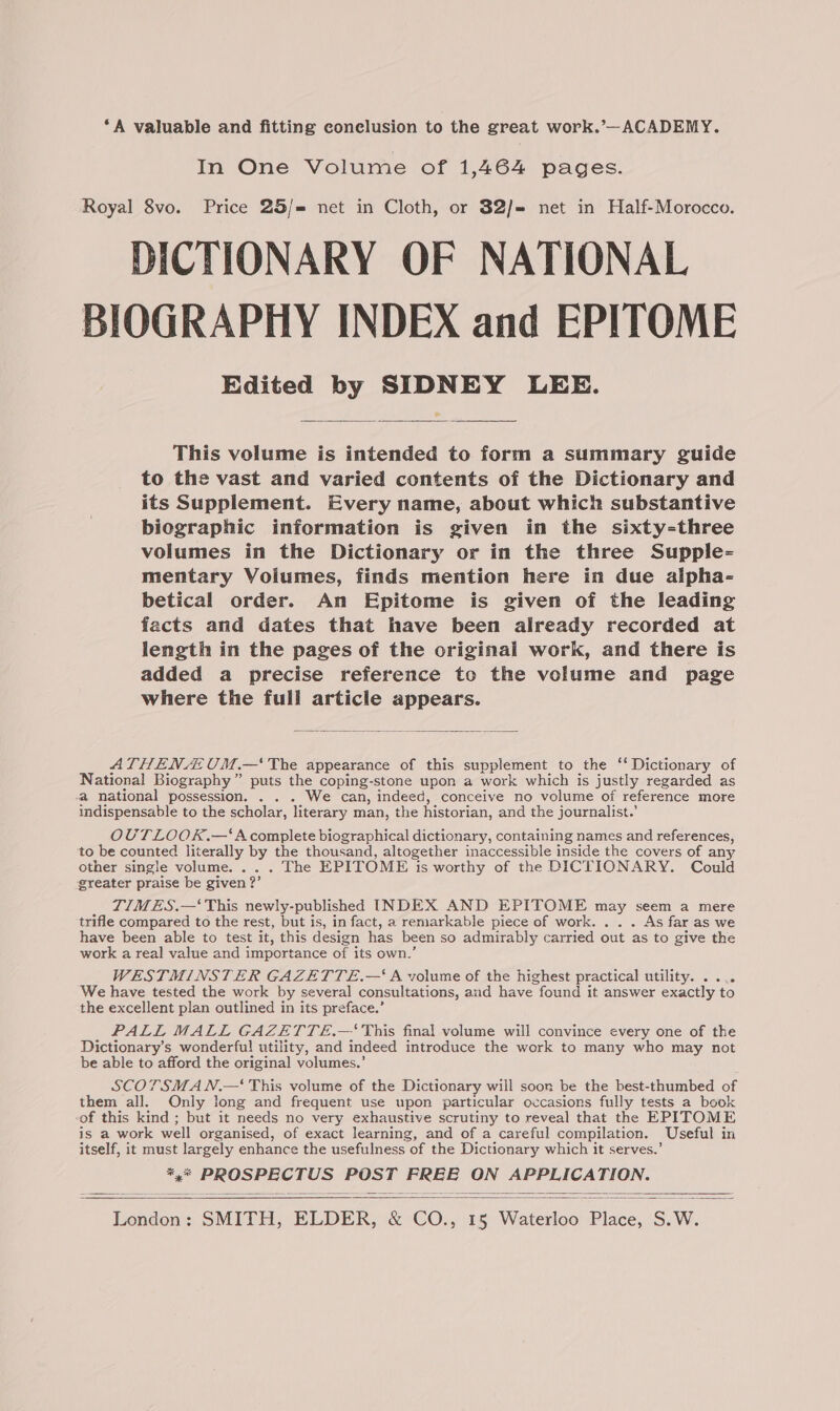 ‘A valuable and fitting conclusion to the great work.’—ACADEMY. In One Volume of 1,464 pages. Royal 8vo. Price 25/= net in Cloth, or $2/= net in Half-Morocco. DICTIONARY OF NATIONAL BIOGRAPHY INDEX and EPITOME Edited by SIDNEY LEE. This volume is intended to form a summary guide to the vast and varied contents of the Dictionary and its Supplement. Every name, about which substantive biographic information is given in the sixty-three volumes in the Dictionary or in the three Supple- mentary Volumes, finds mention here in due alpha- betical order. An Epitome is given of the leading facts and dates that have been already recorded at length in the pages of the original work, and there is added a precise reference to the volume and page where the full article appears. ATHENA UM.—‘' The appearance of this supplement to the ‘‘ Dictionary of National Biography ” puts the coping-stone upon a work which is justly regarded as a national possession. . . . We can, indeed, conceive no volume of reference more indispensable to the scholar, literary man, the historian, and the journalist.’ OUTLOOK.—‘Acomplete biographical dictionary, containing names and references, to be counted literally by the thousand, altogether inaccessible inside the covers of any other single volume. .. . The EPITOME is worthy of the DICTIONARY. Could greater praise be given ? 2? TIMES.—‘ This newly-published INDEX AND EPITOME may seem a mere trifle compared to the rest, but is, in fact, a remarkable piece of work. . . . As far as we have been able to test it, this design has been so admirably carried out as to give the work a real value and importance of its own.’ WESTMINSTER GAZETTE.—‘ A volume of the highest practical utility. .... We have tested the work by several consultations, and have found it answer exactly to the excellent plan outlined in its preface.’ PALL MALL GAZETTE.—'‘ This final volume will convince every one of the Dictionary’s wonderful utility, and indeed introduce the work to many who may not be able to afford the original volumes.’ SCOTSMA N.— This volume of the Dictionary will soon be the best-thumbed of them all. Only long and frequent use upon particular occasions fully tests a book of this kind ; but it needs no very exhaustive scrutiny to reveal that the EPITOME is a work well organised, of exact learning, and of a careful compilation. Useful in itself, it must ee enhance the usefulness of the Dictionary which it serves.’ x pes ie ce Ey, Beh HD, (ease pe London: SMITH, ELDER, & Co. fobs eee Bisces S, Ww.