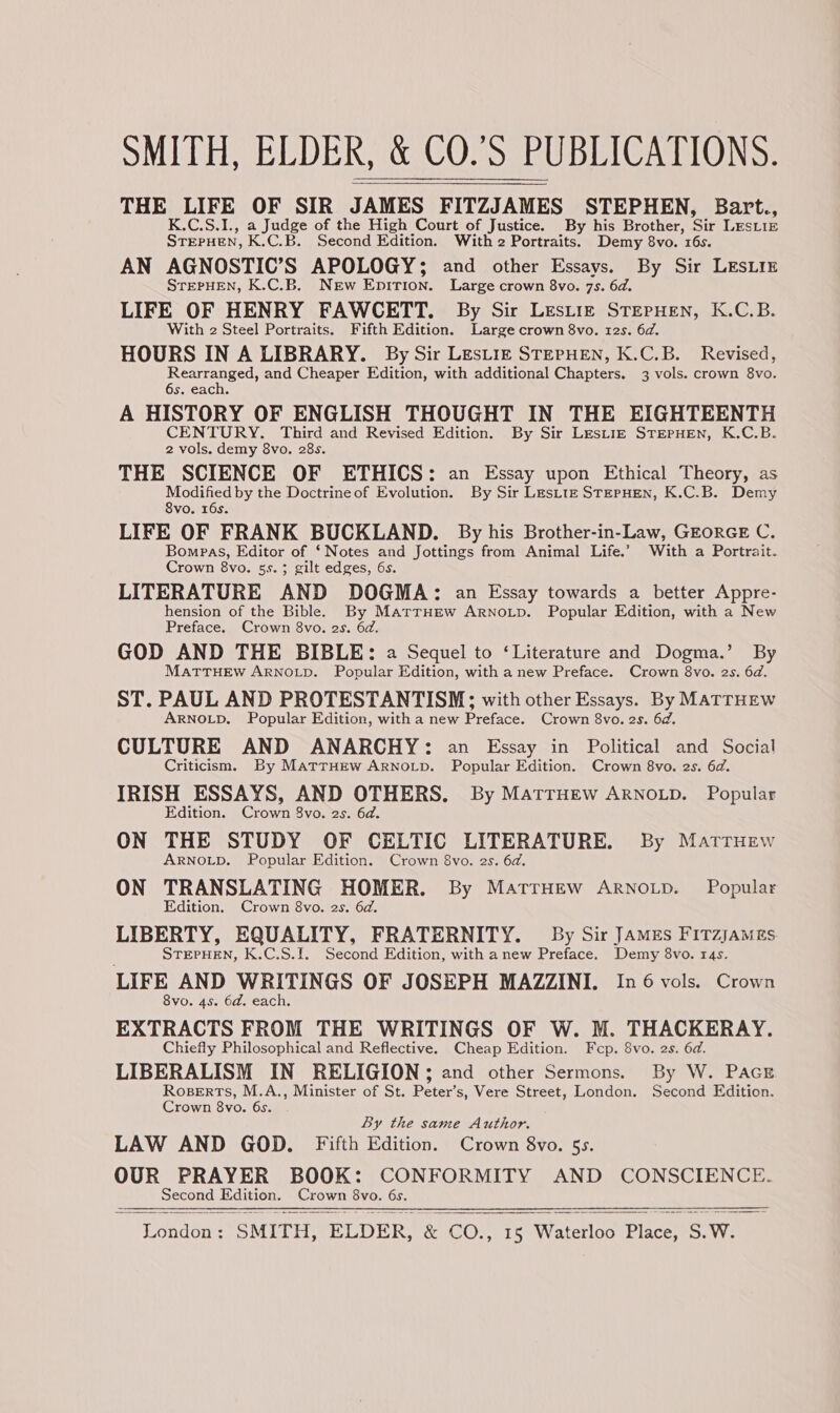 THE LIFE OF SIR JAMES FITZJAMES STEPHEN, Bart., K.C.S.1., a Judge of the High Court of Justice. By his Brother, Sie LESLIE STEPHEN, K.C.B. Second Edition. With 2 Portraits. Demy 8vo. 16s. AN AGNOSTIC’S APOLOGY; and other Essays. By Sir LESLIE STEPHEN, K.C.B. New Epition. Large crown 8vo. 7s. 6d. LIFE OF HENRY FAWCETT. By Sir Lesiiz STEPHEN, K.C.B. With 2 Steel Portraits. Fifth Edition. Large crown 8vo. tes. 6d. HOURS IN A LIBRARY. By Sir Lestiz STEPHEN, K.C.B. Revised, Rearranged, and Cheaper Edition, with additional Chapters. 3 vols. crown 8vo. 6s. each. A HISTORY OF ENGLISH THOUGHT IN THE EIGHTEENTH Peron: Migs and Revised Edition. By Sir Lestiz STEPHEN, K.C.B. 2 vols. demy 8vo. 28s. THE SCIENCE OF ETHICS: an Essay upon Ethical Theory, as Modified by the Doctrine of Evolution. By Sir LesLitz StepHEN, K.C.B. Demy 8vo. 16s. LIFE OF FRANK BUCKLAND. By his Brother-in-Law, GEORGE C. Bompas, Editor of ‘Notes and Jottings from Animal Life.’ With a Portrait. Crown 8vo. 55.3; gilt edges, 6s. LITERATURE AND DOGMA: an Essay towards a better Appre- hension of the Bible. By MartrHew Arnotp. Popular Edition, with a New Preface. Crown 8vo. 2s. 6d. GOD AND THE BIBLE: a Sequel to ‘Literature and Dogma.’ By MaTTHEW ARNOLD. Popular Edition, with a new Preface. Crown 8vo. 2s. 6d. ST. PAUL AND PROTESTANTISM; with other Essays. By MATTHEW ARNOLD. Popular Edition, with a new Preface. Crown 8vo. 2s. 6d. CULTURE AND ANARCHY: an Essay in Political and Social Criticism. By MatrHew ARNOLD. Popular Edition. Crown 8vo. 2s. 6d. IRISH ESSAYS, AND OTHERS. By Matruew ARNOLD. Popular Edition. Clown 8vo. 2s. 6d. ON THE STUDY OF CHLTIC LITERATURE. By Marruew ARNOLD. Popular Edition. Crown 8vo. 2s. 6d. ON TRANSLATING HOMER. By MarrHew ARNoLp. Popular Edition. Crown 8vo. 2s. 6d. LIBERTY, EQUALITY, FRATERNITY. By Sir Jamzs Fitzjames STEPHEN, K.C.S.1. Second Edition, with anew Preface, Demy 8vo. 14s. LIFE AND WRITINGS OF JOSEPH MAZZINI. In 6 vols. Crown 8vo. 4s. 6d. each. EXTRACTS FROM THE WRITINGS OF W. M. THACKERAY. Chiefly Philosophical and Reflective. Cheap Edition. Fcp. 8vo. 2s. 6d. LIBERALISM IN RELIGION; and other Sermons. By W. PAGE Roserts, M.A., Minister of St. Peter’s, Vere Street, London. Second Edition. Crown 8vo. 6s By the same Author. LAW AND GOD. Fifth Edition. Crown 8vo. 5s. OUR PRAYER BOOK: CONFORMITY AND CONSCIENCE. Second OS prove 8vo. 6s.