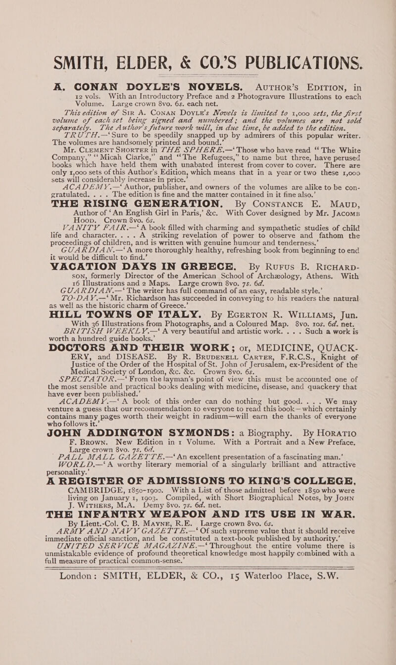 A. CONAN DOYLE’S NOVELS. Avruor’s EDITION, in 12 vols. With an Introductory Preface and 2 Photogravure Illustrations to each Volume. Large crown 8vo. 6s. each net. This edition of Sir A. CoNAN Doy.e’s Novels is limited to 1,000 sets, the first volume of each set being signed and numbered; and the volumes are not sold separately. The Author's future work will, in due time, be added to the edition. TRUTH.—‘Sure to be speedily snapped up by admirers of this popular writer. The volumes are handsomely printed and bound.’ Mr. CLEMENT SHORTER in THE SPHER E.— Those who have read ‘* The White Company,” ‘‘ Micah Clarke,” and ‘“‘The Refugees,” to name but three, have perused books which have held them with unabated interest from cover to cover. There are only 1,000 sets of this Author’s Edition, which means that in a year or two these 1,000 sets will considerably increase in price.’ ACADEMY.—‘ Author, publisher, and owners of the volumes are alike to be con- gratulated. . . . The edition is fine and the matter contained in it fine also.’ THE RISING GENERATION. By Constance E. Maup, Author of ‘An English Girl in Paris,’ &c. With Cover designed by Mr. Jacoms Hoop. Crown 8vo. 6s. VANITY FALIR.—‘A book filled with charming and sympathetic studies of child life and character. ... A striking revelation of power to observe and fathom the proceedings of children, and is written with genuine humour and tenderness.’ GUARDIAN.—‘A more thoroughly healthy, refreshing book from beginning to end it would be difficult to find.’ VACATION DAYS IN GREECE. By Rurus B. RicHarp- son, formerly Director of the American School of Archeology, Athens. With 16 Illustrations and 2 Maps. Large crown 8vo. 7s. 6d. GUARDIAWN.—‘ The writer has full command of an easy, readable style.’ TO-DAY.—‘ Mr. Richardson has succeeded in conveying to his readers the natural as well as the historic charm of Greece.’ HILL TOWNS OF ITALY. By Ecerton R. WILLIAMS, Jun. With 36 Illustrations from Photographs, and a Coloured Map. 8vo. tos. 6d. net. BRITISH WEEKLY.—‘ A very beautiful and artistic work. . . . Such a work is worth a hundred guide books.’ DOCTORS AND THEIR WORK; or, MEDICINE, QUACK- ERY, and DISEASE. By R. BrupENELL Carter, F.R.C.S., Knight of Justice of the Order of the Hospital of St. John of Jerusalem, ex-President of the Medical Society of London, &c. &c. Crown 8vo. 6s. SPECTATOR.—‘ From the layman’s point of view this must be accounted one of the most sensible and practical books dealing with medicine, disease, and quackery that have ever been published.’ ACADEMY.—‘ A book of this order can do nothing but good. ... We may venture a guess that our recommendation to everyone to read this book— which certainly contains many pages worth their weight in radium—will earn the thanks of everyone who follows it.’ JOHN ADDINGTON SYMONDS: a Biography. By Horario F. Brown. New Edition int Volume. With a Portrait and a New Preface. Large crown 8vo. 7s. 6d. PALL MALL GAZETTE.—‘ An excellent presentation of a fascinating man,’ WORLD.—‘ A worthy literary memorial of a singularly brilliant and attractive personality.’ A REGISTER OF ADMISSIONS TO KING’S COLLEGE, CAMBRIDGE, 1850-1900. With a List of those admitted before 1850 who were living on January 1, 1903. Compiled, with Short Biographical Notes, by Jonn J. WitHErS, M.A. Demy 8vo. 7s. 6d. net. THE INFANTRY WEAPON AND ITS USE IN WAR. By Lieut.-Col. C. B. Mayne, R.E. Large crown 8vo. 6s. ARMY AND NAVY GAZETTE£.—‘ Of such supreme value that it should receive immediate official sanction, and be constituted a text-book published by authority.’ UNITED SERVICE MAGAZINE.—‘ Throughout the entire volume there is unmistakable evidence of profound theoretical knowledge most happily combined with a full measure of practical common-sense.’