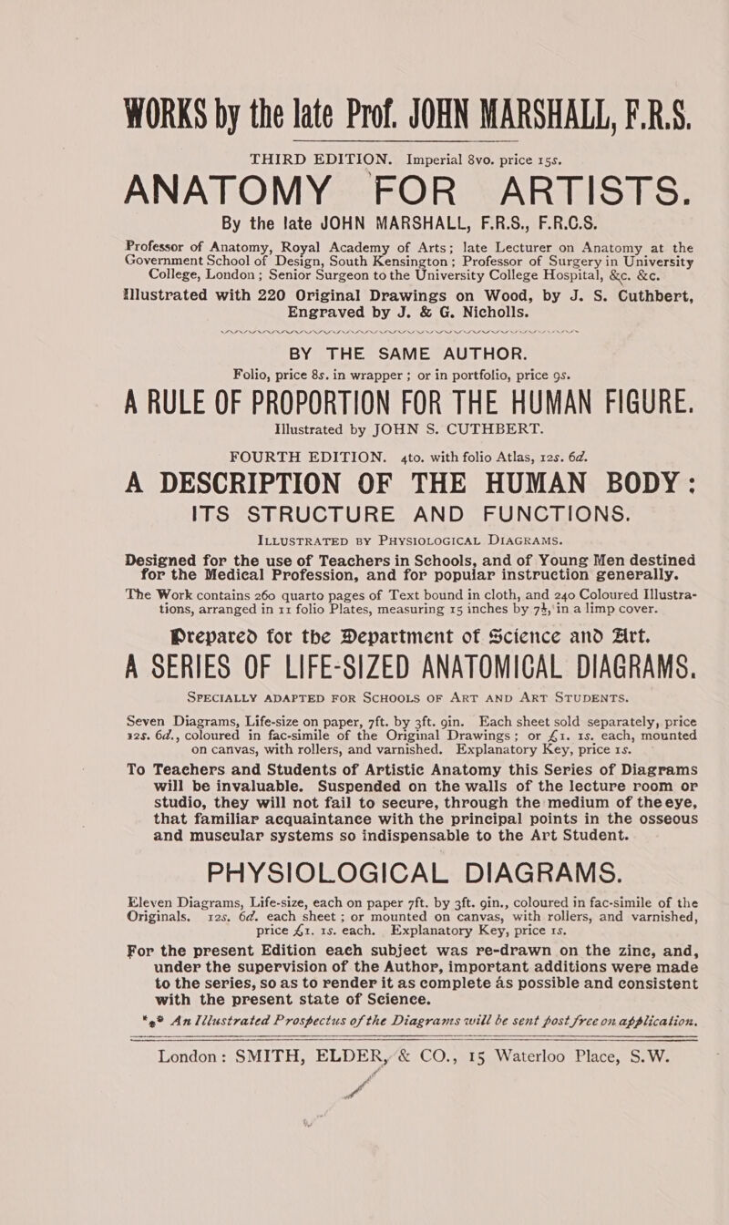 WORKS by the late Prof. JOHN MARSHALL, F.R.S. THIRD EDITION. Imperial 8vo. price 15s. ANATOMY FOR _ ARTISTS. By the late JOHN MARSHALL, F.R.S., F.R.C.S. Professor of Anatomy, Royal Academy of Arts; late Lecturer on Anatomy at the Government School of Design, South Kensington; Professor of Surgery in University College, London ; Senior Surgeon to the University College Hospital, &e. &e. Nlustrated with 220 Original Drawings on Wood, by J. S. Cuthbert, Engraved by J. & G. Nicholls. BY THE SAME AUTHOR. Folio, price 8s. in wrapper ; or in portfolio, price gs. A RULE OF PROPORTION FOR THE HUMAN FIGURE. Illustrated by JOHN S. CUTHBERT. FOURTH EDITION. 4to. with folio Atlas, 12s. 6d. A DESCRIPTION OF THE HUMAN BODY: ITS STRUCTURE AND FUNCTIONS. ILLUSTRATED BY PHYSIOLOGICAL DIAGRAMS. Designed for the use of Teachers in Schools, and of Young Men destined for the Medical Profession, and for popular instruction generally. The Work contains 260 quarto pages of Text bound in cloth, and 240 Coloured Illustra- tions, arranged in 11 folio Plates, measuring 15 inches by 74,'in a limp cover. Prepared tor the Department of Science and Art. A SERIES OF LIFE-SIZED ANATOMICAL DIAGRAMS. SPECIALLY ADAPTED FOR SCHOOLS OF ART AND ART STUDENTS. Seven Diagrams, Life-size on paper, 7ft. by 3ft. gin. Each sheet sold separately, price 32s. 6a., coloured in fac-simile of the Original Drawings; or £1. 1s. each, mounted on canvas, with rollers, and varnished. Explanatory Key, price rs. To Teachers and Students of Artistic Anatomy this Series of Diagrams will be invaluable. Suspended on the walls of the lecture room or studio, they will not fail to secure, through the medium of theeye, that familiar aequaintance with the principal points in the osseous and museular systems so indispensable to the Art Student. PHYSIOLOGICAL DIAGRAMS. Eleven Diagrams, Life-size, each on paper 7ft. by 3ft. gin., coloured in fac-simile of the Originals. 12s. 6a. each sheet ; or mounted on canvas, with rollers, and varnished, price £1. 1s. each. Explanatory Key, price rs. For the present Edition eaeh subject was re-drawn on the zine, and, under the supervision of the Author, important additions were made to the series, so as to render it as complete as possible and consistent with the present state of Science. 2% An Illustrated Prospectus of the Diagrams will be sent post free on application. London: SMITH, ELDER, & CO., 15 Waterloo Place, S.W. a Pe