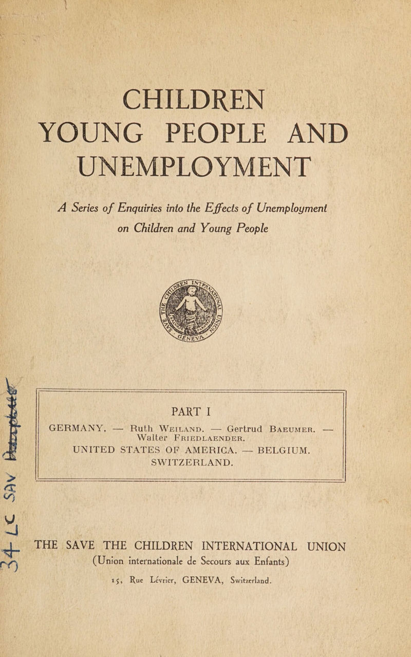 CHILDREN YOUNG PEOPLE AND UNEMPLOYMENT A Series of Enquiries into the Effects of Unemployment on Children and Young People PART I GERMANY. — Ruth WeiLuanp. — Gertrud BAEUMER. Walter FRIEDLAENDER. UNITED STATES OF AMERICA. — BELGIUM. SWITZERLAND. THE SAVE THE CHILDREN INTERNATIONAL UNION (Union internationale de Secours aux Enfants) S34 LC SAV