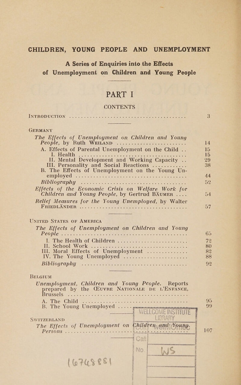 A Series of Enquiries into the Effects PART I CONTENTS INTRODUCTION one! Te ce edie, “el ler tei, 8 “atlas 6. Le. 8 161n8 LS ¢, as BNO Cy at us Se ete! Ow) Bel ee «lel oS telkey ce GERMANY The Effects of Unemployment on Children and Young People; by? Ratha WRIvAND.. £25 eee eee eee A. Effects of Parental Unemployment on the Child .. Pehealth ict. Sin it ee oe ou ee Oe a eee If. Mental Development and Working Capacity . Lil Personality-and “Social’ Reactions... ae B. The Effects of Unemployment on the Young Un- employed BUD ILOGTO PLUS 2 wots Wick ee edad: eae es ee ee Effects of the Economic Crisis on Welfare Work for Children and Young People, by Gertrud BAUMER . Relief Measures for the Young Unemployed, by Walter FRIEDLANDER OOF 0, Ter 06. 6 By ee ee O° b O ee Jee! 6 (0 1a) ©; 16) ely © ‘oe “ar-e) 9.0, fe, 8 come. oes OO ye, 6! ee. 6 Oe: CRC 6 AO a es 6 Olea ee Se 16 (e666 6° 6.6 Kol Ime) Cee, 400 ue hone UNITED STATES OF AMERICA The Effects of Unemployment on Children and Young PCOD ERE ET pice irre oe Te Ee Sea ese ae aires ae eee ieeathe: Health ‘of, Ghildrentcyet ces see ee ee He SCHOOLLWOLK Ryo Bett ere teeta or, was esavae eerie eee lil. Moral Effects of Unemployment IV. The Young Unemployed Bibliography 3) 0:56. O20) sO) 10) be ge Hel jee! @ PL Win OOS 0 eo 9 'et oe) Sef elk a) eB) ceil 6) Ree kel Te © $6 6. i 0 Ve 0.50. 200 Lee; Le nes) Ohia 6 6,70 6 69 6s oe) elbn..6-) 610: 6.08 Been Set le BELGIUM Unemployment, Children and Young People. Reports prepared by the Cuvre NATIONALE DE L’ENFANCE, BEUSSEIS! AA sae oe ths, che eo eee ene ee ae eee ved Hr coad Olav ts bbe e varmerre eee on eNmemeeriten testa 9) So B. The Young Unemployed ..... SWITZERLAND POPSOIS One cen A ue ee ne ae ea eatery Srursenineniperararirard: RS TET LORETO TE 107