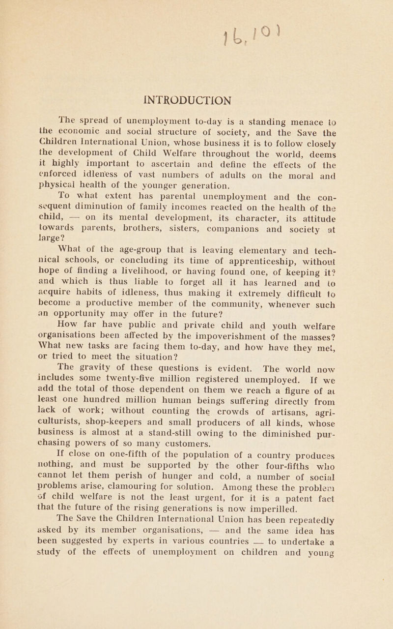 INTRODUCTION The spread of unemployment to-day is a standing menace io the economic and social structure of society, and the Save the Children International Union, whose business it is to follow closely the development of Child Welfare throughout the world, deems it highly important to ascertain and define the effects of the enforced idleness of vast numbers of adults on the moral and physicai health of the younger generation. To what extent has parental unemployment and the con- sequent diminution of family incomes reacted on the health of the child, — on its mental development, its character, its attitude towards parents, brothers, sisters, companions and society at large? What of the age-group that is leaving elementary and tech- nical schools, or concluding its time of apprenticeship, without hope of finding a livelihood, or having found one, of keeping it? and which is thus liable to forget all it has learned and to acquire habits of idleness, thus making it extremely difficult to become a productive member of the community, whenever such an opportunity may offer in the future? How far have public and private child and youth welfare organisations been affected by the impoverishment of the masses? What new tasks are facing them to-day, and how have they met, or tried to meet the situation? The gravity of these questions is evident. The world now includes some twenty-five million registered unemployed. If we add the total of those dependent on them we reach a figure of at least one hundred million human beings suffering directly from lack of work; without counting the crowds of artisans, agri- culturists, shop-keepers and small producers of all kinds, whose business is almost at a stand-still owing to the diminished pur- chasing powers of so many customers. If close on one-fifth of the population of a country produces nothing, and must be supported by the other four-fifths who cannot let them perish of hunger and cold, a number of social problems arise, clamouring for solution. Among these the problem of child welfare is not the least urgent, for it is a patent fact that the future of the rising generations is now imperilled. The Save the Children International Union has been repeatedly asked by its member organisations, — and the same idea has been suggested by experts in various countries —_ to undertake a study of the effects of unemployment on children and young