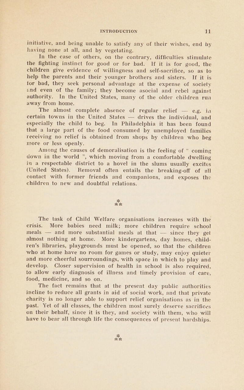 initiative, and being unable to satisfy any of their wishes, end by having none at all, and by vegetating. In the case of others, on the contrary, difficulties stimulate the fighting instinct for good or for bad. If it is for good, the children give evidence of willingness and self-sacrifice, so as to help the parents and their younger brothers and sisters. If it is for bad, they seek personal advantage at the expense of society and even of the family; they become asocial and rebel against authority. In the United States, many of the older children run away from home. The almost complete absence of regular relief — e.g. ia certain towns in the United States — drives the individual, and especially the child to beg. In Philadelphia it has been found that a large part of the food consumed by unemployed families receiving no relief is obtained from shops by children who beg more or less openly. Among the causes of demoralisation is the feeling of “ coming down in the world ”, which moving from a comfortable dwelling in a respectable district to a hovel in the slums usually excites (United States). Removal often entails the breaking-off of all contact with former friends and companions, and exposes the children to new and doubtful relations. 6 sk &amp; The task of Child Welfare organisations increases with the crisis. More babies need milk; more children require school meals — and more substantial meals at that — since they get almost nothing at home. More kindergartens, day homes, child- ren’s libraries, playgrounds must be opened, so that the children who at home have no room for games or study, may enjoy quieter and more cheerful sourroundings, with space in which to play and develop. Closer supervision of health in school is also required, to allow early diagnosis of illness and timely provision of care, food, medicine, and so on. The fact remains that at the present day public authorities incline to reduce all grants in aid of social work, and that private charity is no longer able to support relief organisations as in the past. Yet of all classes, the children most surely deserve sacrifices on their behalf, since it is they, and society with them, who will lave to bear all through life the consequences of present hardships. 8 sk %&amp;