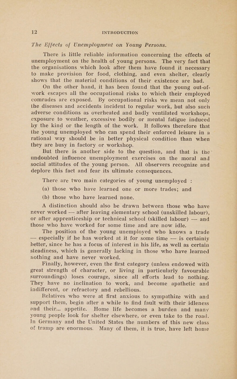 The Effects of Unemployment on Young Persons. There is little reliable information concerning the effects of unemployment on the health of young persons. The very fact that the organisations which look after them have found it necessary to make provision for food, clothing, and even shelter, clearly shows that the material conditions of their existence are bad. On the other hand, it has been found that the young out-of- work escapes all the occupational risks to which their employed comrades are exposed. By occupational risks we mean not only the diseases and accidents incident to regular work, but also such adverse conditions as overheated and badly ventilated workshops, exposure to weather, excessive bodily or mental fatigue induced by the kind or the length of the work. It follows therefore that the young unemployed who can spend their enforced leisure in a rational way should be in better physical condition than when they are busy in factory or workshop. But there is another side to the question, and that is the’ undoubted influence unemployment exercises on the moral and social attitudes of the young person. All observers recognize and deplore this fact and fear its ultimate consequences. There are two main categories of young unemployed : (a) those who have learned one or more trades; and (b) those who have learned none. A distinction should also be drawn between those who have never worked — after leaving elementary school (unskilled labour), or after apprenticeship or technical school (skilled labour) — and those who have worked for some time and are now idle. The position of the young unemployed who knows a trade — especially if he has worked at it for some time — is certainiy better, since he has a focus of interest in his life, as well as certain steadiness, which is generally lacking in those who have learned nothing and have never worked. Finally, however, even the first category (unless endowed with great strength of character, or living in particularly favourable surroundings) loses courage, since all efforts lead to nothing. They have no inclination to work, and become apathetic and indifferent, or refractory and rebellious. Relatives who were at first anxious to sympathize with and support them, begin after a while to find fault with their idleness and their... appetite. Home life becomes a burden and many young people look for shelter elsewhere, or even take to the road. In Germany and the United States the numbers of this new class of tramp are enormous. Many of them, it is true, have left home