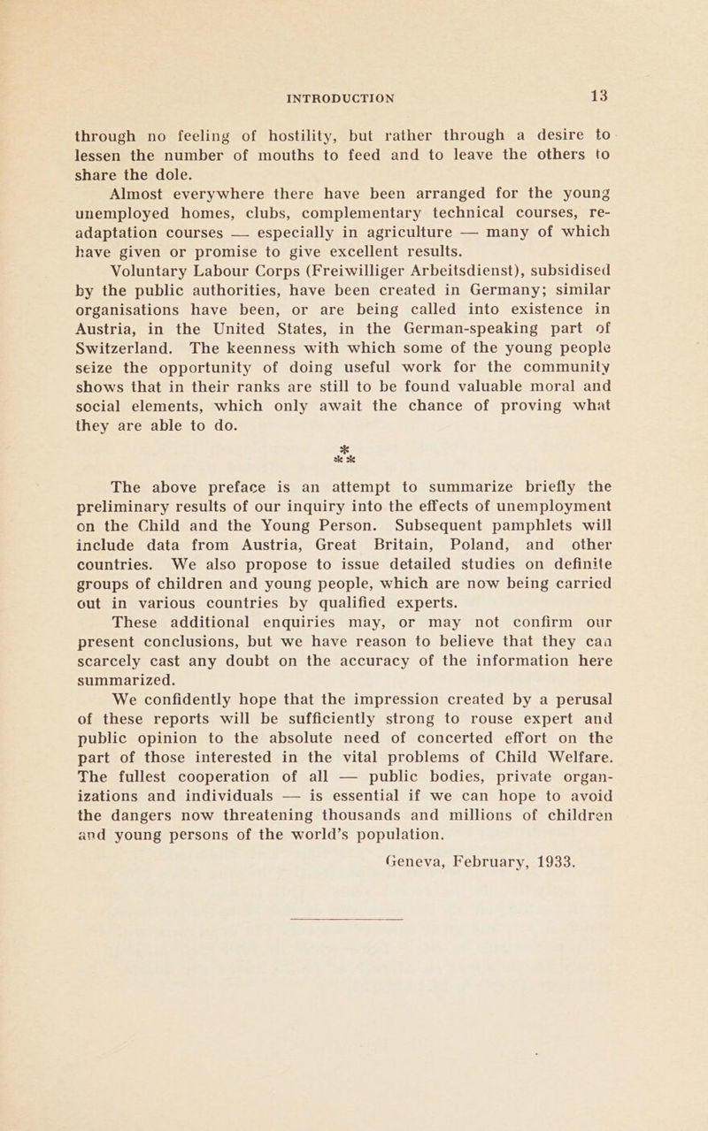 through no feeling of hostility, but rather through a desire to. lessen the number of mouths to feed and to leave the others to share the dole. Almost everywhere there have been arranged for the young unemployed homes, clubs, complementary technical courses, re- adaptation courses — especially in agriculture — many of which have given or promise to give excellent results. Voluntary Labour Corps (Freiwilliger Arbeitsdienst), subsidised by the public authorities, have been created in Germany; similar organisations have been, or are being called into existence in Austria, in the United States, in the German-speaking part of Switzerland. The keenness with which some of the young people seize the opportunity of doing useful work for the community shows that in their ranks are still to be found valuable moral and social elements, which only await the chance of proving what they are able to do. ee The above preface is an attempt to summarize briefly the preliminary results of our inquiry into the effects of unemployment on the Child and the Young Person. Subsequent pamphlets will include data from Austria, Great Britain, Poland, and _ other countries. We also propose to issue detailed studies on definite groups of children and young people, which are now being carried out in various countries by qualified experts. These additional enquiries may, or may not confirm our present conclusions, but we have reason to believe that they caa scarcely cast any doubt on the accuracy of the information here summarized. We confidently hope that the impression created by a perusal of these reports will be sufficiently strong to rouse expert and public opinion to the absolute need of concerted effort on the part of those interested in the vital problems of Child Welfare. The fullest cooperation of all — public bodies, private organ- izations and individuals — is essential if we can hope to avoid the dangers now threatening thousands and millions of children and young persons of the world’s population. Geneva, February, 1933.