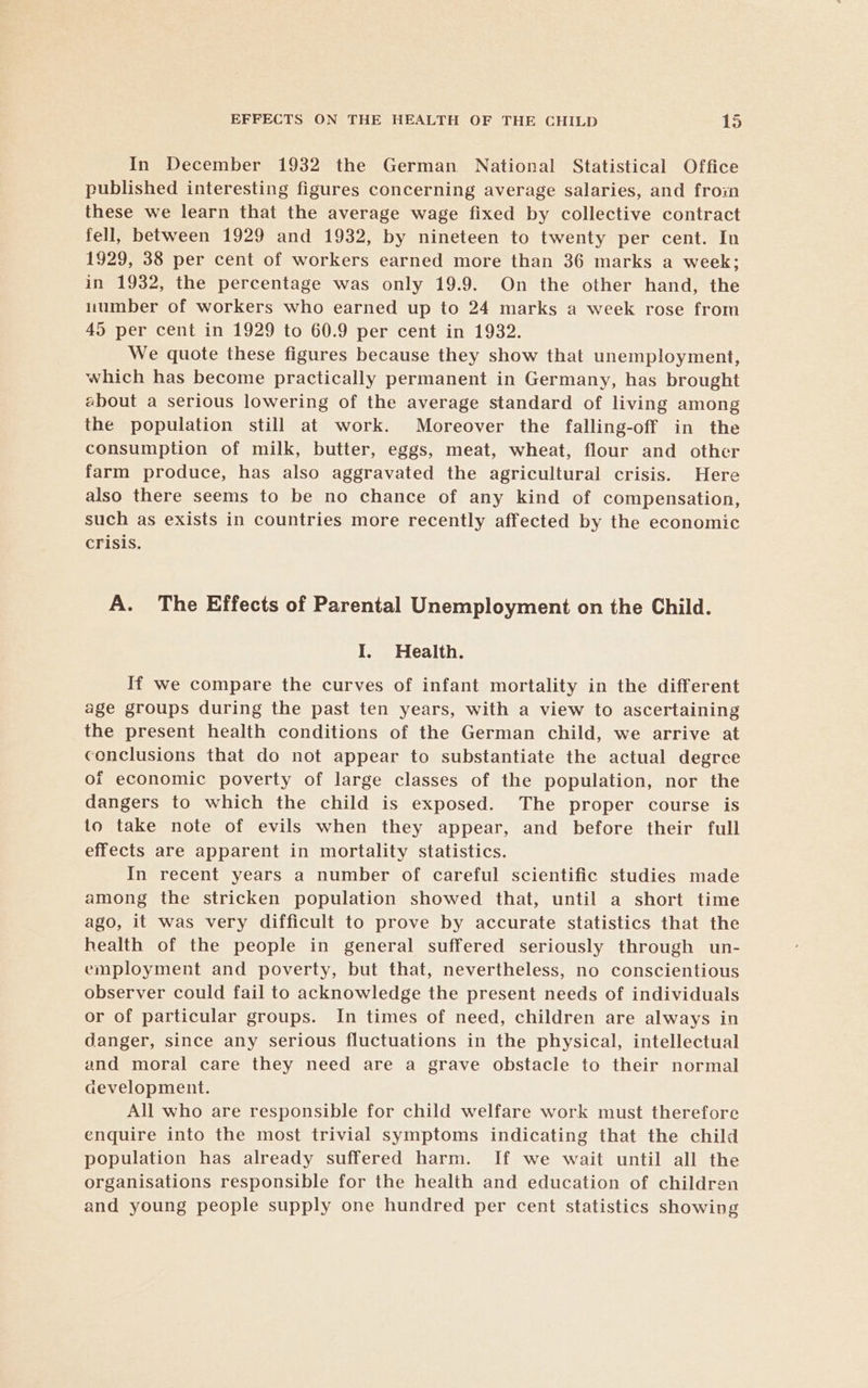 In December 1932 the German National Statistical Office published interesting figures concerning average salaries, and froin these we learn that the average wage fixed by collective contract fell, between 1929 and 1932, by nineteen to twenty per cent. In 1929, 38 per cent of workers earned more than 36 marks a week; in 1932, the percentage was only 19.9. On the other hand, the uumber of workers who earned up to 24 marks a week rose from 45 per cent in 1929 to 60.9 per cent in 1932. We quote these figures because they show that unemployment, which has become practically permanent in Germany, has brought about a serious lowering of the average standard of living among the population still at work. Moreover the falling-off in the consumption of milk, butter, eggs, meat, wheat, flour and other farm produce, has also aggravated the agricultural crisis. Here also there seems to be no chance of any kind of compensation, such as exists in countries more recently affected by the economic crisis. A. The Effects of Parental Unemployment on the Child. I. Health. If we compare the curves of infant mortality in the different age groups during the past ten years, with a view to ascertaining the present health conditions of the German child, we arrive at conclusions that do not appear to substantiate the actual degree of economic poverty of large classes of the population, nor the dangers to which the child is exposed. The proper course is to take note of evils when they appear, and before their full effects are apparent in mortality statistics. In recent years a number of careful scientific studies made among the stricken population showed that, until a short time ago, it was very difficult to prove by accurate statistics that the health of the people in general suffered seriously through un- employment and poverty, but that, nevertheless, no conscientious observer could fail to acknowledge the present needs of individuals or of particular groups. In times of need, children are always in danger, since any serious fluctuations in the physical, intellectual and moral care they need are a grave obstacle to their normal cevelopment. All who are responsible for child welfare work must therefore enquire into the most trivial symptoms indicating that the child population has already suffered harm. If we wait until all the organisations responsible for the health and education of children and young people supply one hundred per cent statistics showing