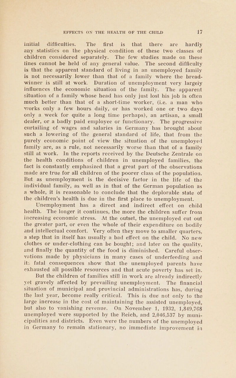 initial difficulties. The first is that there are _ hardly any statistics on the physical condition of these two classes of children considered separately. The few studies made on these lines cannot be held of any general value. The second difficulty is that the apparent standard of living in an unemployed family is not necessarily lower than that of a family where the bread- winner is still at work. Duration of unemployment very largely influences the economic situation of the family. The apparent situation of a family whose head has only just lost his job is often much better than that of a short-time worker, (i.e. a man who viorks only a few hours daily, or has worked one or two days only a week for quite a long time perhaps), an artisan, a small dealer, or a badly paid employee or functionary. The progressive curtailing of wages and salaries in Germany has brought about such a lowering of the general standard of life, that from the purely economic point of view the situation of the unemployed family are, as a rule, not necessarily worse than that of a family still at work. In the reports received by the Deutsche Zentrale on the health conditions of children in unemployed families, the fact is constantly emphasized that a great part of the observations made are true for all children of the poorer class of the population. But as unemployment is the decisive factor in the life of the individual family, as well as in that of the German population as a whole, it is reasonable to conclude that the deplorable state of the children’s health is due in the first place to unemployment. Unemployment has a direct and indirect effect on child health. The longer it continues, the more the children suffer from increasing economic stress. At the outset, the unemployed cut out the greater part, or even the whole of their expenditure on bodily and intellectual comfort. Very often they move to smaller quarters, a step that in itself has usually a bad effect on the child. No new clothes or under-clothing can be bought; and later on the quality, and finally the quantity of the food is diminished. Careful obser- vations made by physicians in many cases of underfeeding and its; fatal consequences show that the unemployed parents have exhausted all possible resources and that acute poverty has set in. But the children of families still in work are already indirectly yet gravely affected by prevailing unemployment. The financial situation of municipal and provincial administrations has, during the last year, become really critical. This is due not only to the large increase in the cost of maintaining the assisted unemployed, but also to vanishing revenue. On November 1, 1932, 1,849,768 unemployed were supported by the Reich, and 2,046,537 by muni- cipalities and districts. Even were the numbers of the unemployed in Germany to remain stationary, no immediate improvement ina
