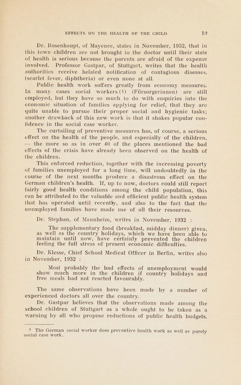 Dr. Rosenhaupt, of Mayence, states in November, 1932, that in this town children are not brought to the doctor until their state of health is serious because the parents are afraid of the expense involved. Professor Gastpar, of Stuttgart, writes that the health authorities receive belated notification of contagious diseases, (scarlet fever, diphtheria) or even none at all. Public health work suffers greatly from economy measures. In many cases social workers(1) (Ftrsorgerinnen) are still employed, but they have so much to do with enquiries into the economic situation of families applying for relief, that they are quite unable to pursue their proper social and hygienic tasks; another drawback of this new work is that it shakes popular con- fidence in the social case worker. The curtailing of preventive measures has, of course, a serious effect on the health of the people, and especially of the children, — the more so as in over 40 of the places mentioned the bad effects of the crisis have already been observed on the health of the children. This enforced reduction, together with the increasing poverty of families unemployed for a long time, will undoubtedly in the course of the next months produce a disastrous effect on the German children’s health. If, up to now, doctors could still report fairly good health conditions among the child population, this can be attributed to the valuable and efficient public health system that has operated until recenthy, and also to the fact that the unemployed families have made use of all their resources. Dr. Stephan, of Mannheim, writes in November, 1932 The supplementary food (breakfast, midday dinner) given, as well as the country holidays, which we have been able to maintain until now, have certainly prevented the children feeling the full stress of present economic difficulties. Dr. Klesse, Chief School Medical Officer in Berlin, writes also in November, 1932 : Most probably the bad effects of unemployment would show much more in the children if country holidays and free meals had not reacted favourably. The same observations have been made by a number of experienced doctors all over the country. Dr. Gastpar believes that the observations made among the school children of Stuttgart as a whole ought to be taken as a warning by all who propose reductions of public health budgets. + The German social worker does preventive health work as well as purely social case work.