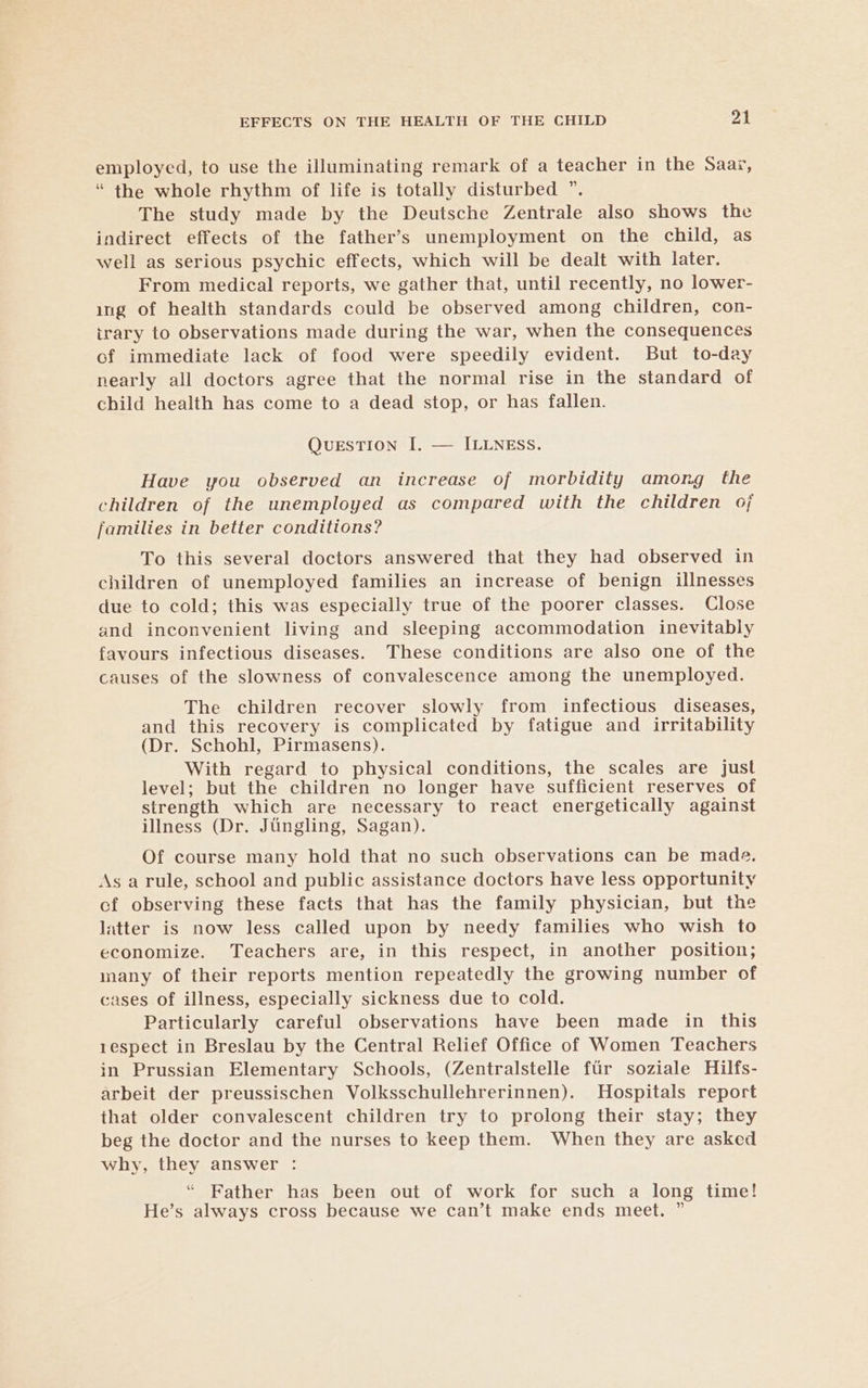 employed, to use the illuminating remark of a teacher in the Saai, “ the whole rhythm of life is totally disturbed ”. The study made by the Deutsche Zentrale also shows the indirect effects of the father’s unemployment on the child, as well as serious psychic effects, which will be dealt with later. From medical reports, we gather that, until recently, no lower- ing of health standards could be observed among children, con- irary to observations made during the war, when the consequences of immediate lack of food were speedily evident. But to-day nearly all doctors agree that the normal rise in the standard of child health has come to a dead stop, or has fallen. QUESTION I. — ILLNESS. Have you observed an increase of morbidity among the children of the unemployed as compared with the children oj families in better conditions? To this several doctors answered that they had observed in children of unemployed families an increase of benign illnesses due to cold; this was especially true of the poorer classes. Close and inconvenient living and sleeping accommodation inevitably favours infectious diseases. These conditions are also one of the causes of the slowness of convalescence among the unemployed. The children recover slowly from infectious diseases, and this recovery is complicated by fatigue and irritability (Dr. Schohl, Pirmasens). With regard to physical conditions, the scales are just level; but the children no longer have sufficient reserves of strength which are necessary to react energetically against illness (Dr. Jiingling, Sagan). Of course many hold that no such observations can be made. As a rule, school and public assistance doctors have less opportunity cf observing these facts that has the family physician, but the latter is now less called upon by needy families who wish to economize. Teachers are, in this respect, in another position; many of their reports mention repeatedly the growing number of cases of illness, especially sickness due to cold. Particularly careful observations have been made in this respect in Breslau by the Central Relief Office of Women Teachers in Prussian Elementary Schools, (Zentralstelle ftir soziale Hilfs- arbeit der preussischen Volksschullehrerinnen). Hospitals report that older convalescent children try to prolong their stay; they beg the doctor and the nurses to keep them. When they are asked why, they answer : “ Father has been out of work for such a long time! He’s always cross because we can’t make ends meet. ”