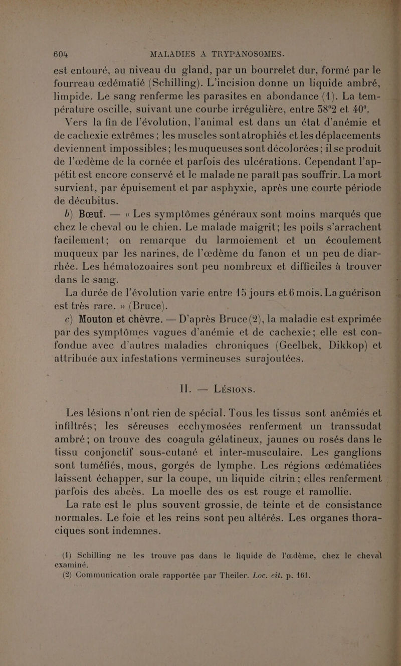 est entouré, au niveau du gland, par un bourrelet dur, formé par le fourreau œdématié (Schilling). L'incision donne un liquide ambré, limpide. Le sang renferme les parasites en abondance (1). La tem- pérature oscille, suivant une courbe irrégulière, entre 38°2 et 40°. Vers la fin de l’évolution, l’animal est dans un état d’anémie et de cachexie extrêmes ; les muscles sont atrophiés et les déplacements deviennent impossibles ; les muqueuses sont décolorées:; ilse produit de l’æœdème de la cornée et parfois des ulcérations. Cependant l’ap- pétit est encore conservé et le malade ne paraît pas souffrir. La mort de décubitus. b) Bœuf. — « Les symptômes généraux sont moins marqués que chez le cheval ou le chien. Le malade maigrit; les poils s’arrachent facilement; on remarque du larmoiement et un écoulement muqueux par les narines, de l’œdème du fanon et un peu de diar- rhée. Les hématozoaires sont peu nombreux et difficiles à trouver dans le sang. | La durée de l’évolution varie entre 15 jours et6 mois. La guérison est très rare. » (Bruce). | c) Mouton et chèvre. — D'après Bruce(?2), la maladie est exprimée par des symptômes vagues d’anémie et de cachexie; elle est con- fondue avec d’autres maladies chroniques (Geelbek, Dikkop) et attribuée aux infestations vermineuses surajoutées. FÉMESNLEMONS Les lésions n'ont rien de spécial. Tous les tissus sont anémiés et infiltrés; les séreuses ecchymosées renferment un transsudat ambré ; on trouve des coagula gélatineux, jaunes ou rosés dans le tissu conjonctif sous-cutané et inter-musculaire. Les ganglions sont tuméfiés, mous, gorgés de lymphe. Les régions œdématées parfois des abcès. La moelle des os est rouge el ramollie. La rate est le plus souvent grossie, de teinte et de consistance normales. Le foie et les reins sont peu altérés. Les organes thora- ciques sont indemnes. (1) Schilling ne les trouve pas dans le liquide de l’œdème, chez le cheval examiné. (2) Communication orale rapportée par Theiler. Loc. cit. p. 161. D