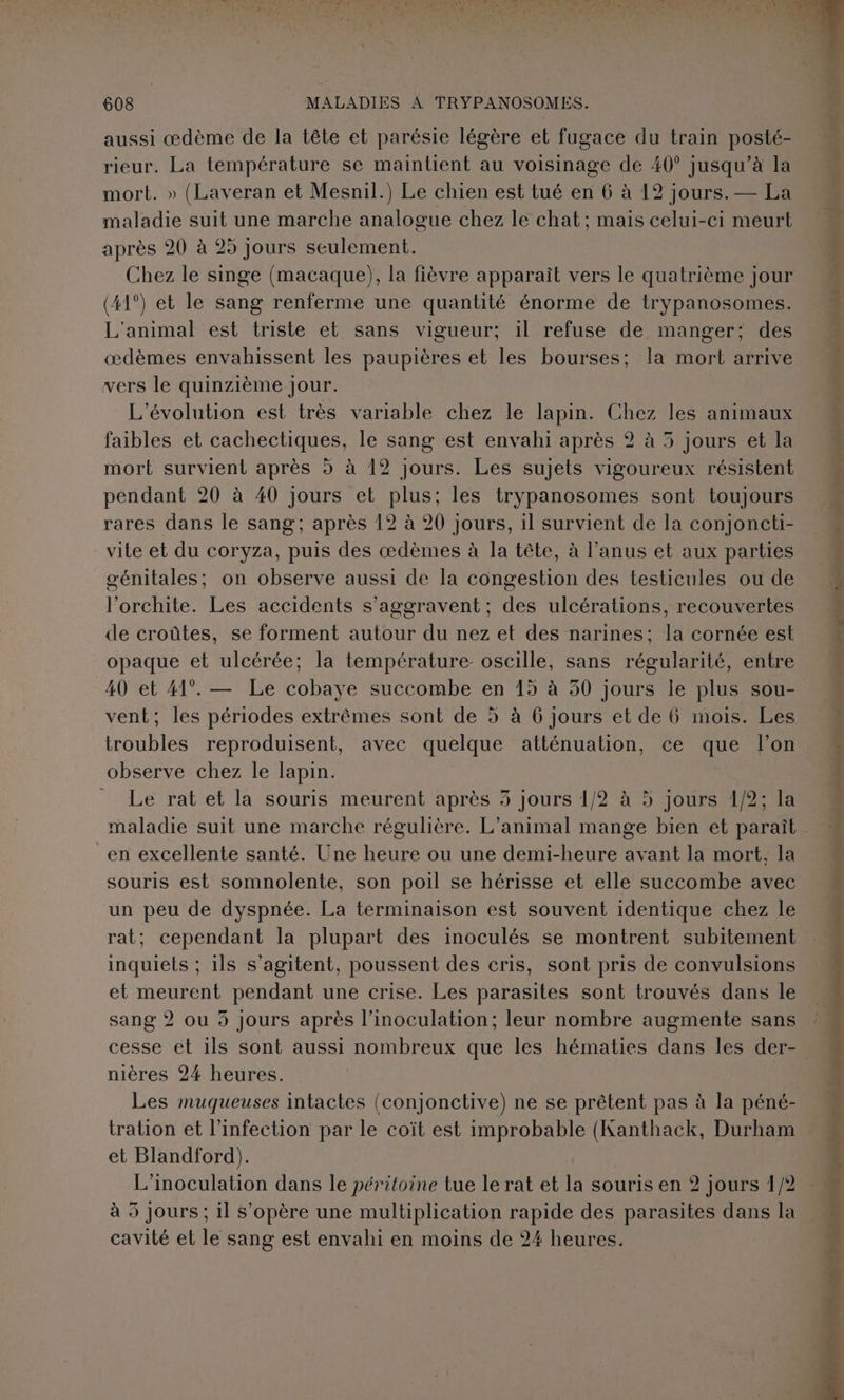 aussi œdème de la tête et parésie légère et fugace du train posté- rieur. La température se maintient au voisinage de 40° jusqu’à la mort. » (Laveran et Mesnil.) Le chien est tué en 6 à 12 jours. — La maladie suit une marche analogue chez le chat; mais celui-ci meurt après 20 à 25 Jours seulement. Chez le singe (macaque), la fièvre apparaît vers le quatrième jour (41°) et le sang renferme une quantité énorme de trypanosomes. L'animal est triste et sans vigueur; 1l refuse de manger; des œdèmes envahissent les paupières et les bourses; la mort arrive vers le quinzième Jour. L'évolution est très variable chez le lapin. Chez les animaux faibles et cachectiques, le sang est envahi après 2 à 5 jours et la mort survient après 5 à 12 jours. Les sujets vigoureux résistent pendant 20 à 40 jours et plus; les trypanosomes sont toujours rares dans le sang; après 12 à 20 jours, il survient de la conjoncti- vite et du coryza, puis des œdèmes à la tête, à l’anus et aux parties génitales; on observe aussi de la congestion des testicules ou de l’'orchite. Les accidents s’aggravent; des ulcérations, recouvertes de croûtes, se forment autour du nez et des narines: la cornée est opaque et ulcérée; la température: oscille, sans régularité, entre 40 et 41°. — Le cobaye succombe en 15 à 50 jours le plus sou- vent; les périodes extrêmes sont de à à 6 jours et de Üü mois. Les troubles reproduisent, avec quelque atténuation, ce que l’on observe chez le lapin. Le rat et la souris meurent après 5 jours 1/2 à 5 jours 1/2; la maladie suit une marche régulière. L'animal mange bien et paraît _en excellente santé. Une heure ou une demi-heure avant la mort. la souris est somnolente, son poil se hérisse et elle succombe avec un peu de dyspnée. La terminaison est souvent identique chez le rat; cependant la plupart des inoculés se montrent subitement inquiets ; ils s’agitent, poussent des cris, sont pris de convulsions et meurent pendant une crise. Les parasites sont trouvés dans le sang 2 ou 5 Jours après l’inoculation; leur nombre augmente sans cesse ét 1ls sont aussi nombreux que les hématies dans les der- nières 24 heures. Les muqueuses intactes (conjonctive) ne se prêtent pas à la péné- tration et l'infection par le coït est improbable (Kanthack, Durham et Blandford). L’inoculation dans le péritoine tue le rat et la souris en 2 jours 1/2 à 5 Jours ; il s’opère une multiplication rapide des parasites dans la cavité et le sang est envahi en moins de 24 heures. ; ba r * rs r , Ps à = + RL y