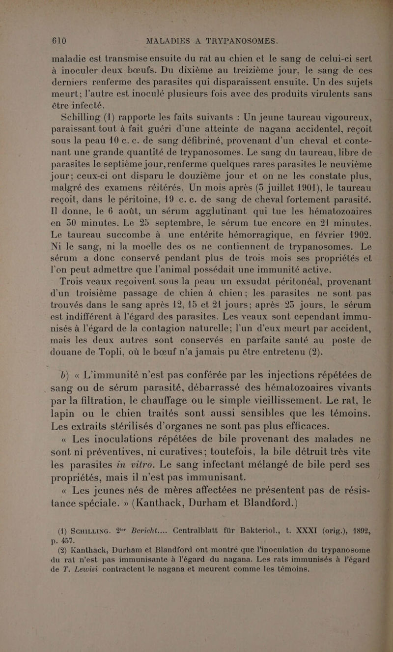 1 Q di Aid boss LA F'APEC 6 à À ASIE y LA! ns 2 s D AT ! t M 1 Mis | F : L j £ En. ds : « - \ , a = : è ‘A { 610 MALADIES A TRYPANOSOMES. maladie est transmise ensuite du rat au chien et le sang de celui-ci sert à inoculer deux bœufs. Du dixième au treizième jour, le sang de ces derniers renferme des parasites qui disparaissent ensuite. Un des sujets meurt; l’autre est inoculé plusieurs fois avec des produits virulents sans être infecté. | Schilling (1) rapporte les faits suivants : Un jeune taureau vigoureux, paraissant tout à fait guéri d’une atteinte de nagana accidentel, reçoit sous la peau 10 c. c. de sang défibriné, provenant d'un cheval et conte- nant une grande quantité de trypanosomes. Le sang du taureau, libre de parasites le septième jour,renferme quelques rares parasites le neuvième jour; ceux-ci ont disparu le douzième jour et on ne les constate plus, malgré des examens réitérés. Un mois après (5 juillet 1901), le taureau reçoit, dans le péritoine, 19 c.c. de sang de cheval fortement parasité. Il donne, le 6 août, un sérum agglutinant qui tue les hématozoaires en 90 minutes. Le 25 septembre, le sérum tue encore en 21 minutes. Le taureau succombe à une entérite hémorragique, en février 1902. Ni le sang, n1 la moelle des os ne contiennent de trypanosomes. Le sérum a donc conservé pendant plus de trois mois ses propriétés et l'on peut admettre que l'animal possédait une immunité active. Trois veaux reçoivent sous la peau un exsudat péritonéal, provenant d'un troisième passage de chien à chien; les parasites ne sont pas trouvés dans le sang après 12, 15 et 21 jours; après 95 jours, le sérum est indifférent à l'égard des parasites. Les veaux sont cependant immu- nisés à l'égard de la contagion naturelle; l’un d’eux meurt par accident, mais les deux autres sont conservés en parfaite santé au poste de douane de Topli, où le bœuf n’a jamais pu être entretenu (2). b) « L’immunité n’est pas conférée par les injections répétées de sang ou de sérum parasité, débarrassé des hématozoaires vivants par la filtration, le chauffage ou le simple vieillissement. Le rat, le lapin ou le chien traités sont aussi sensibles que les témoins. Les extraits stérilisés d'organes ne sont pas plus efficaces. « Les inoculations répétées de bile provenant des malades ne sont ni préventives, ni curatives; toutefois, la bile détruit très vite les parasites in vitro. Le sang infectant mélangé de bile perd ses propriétés, mais il n’est pas immunisant. « Les jeunes nés de mères affectées ne présentent pas de résis- tance spéciale. » (Kanthack, Durham et Blandford.) (4) ScxizzixG. 27 Bericht…. Centralblatt für Bakteriol., t. XXXI (orig.), 1892, p. 457. (2) Kanthack, Durham et Blandford ont montré que l’inoculation du trypanosome du rat n’est pas immunisante à l’égard du nagana. Les rats immunisés à l'égard de T. Lewisi contractent le nagana et meurent comme les témoins.