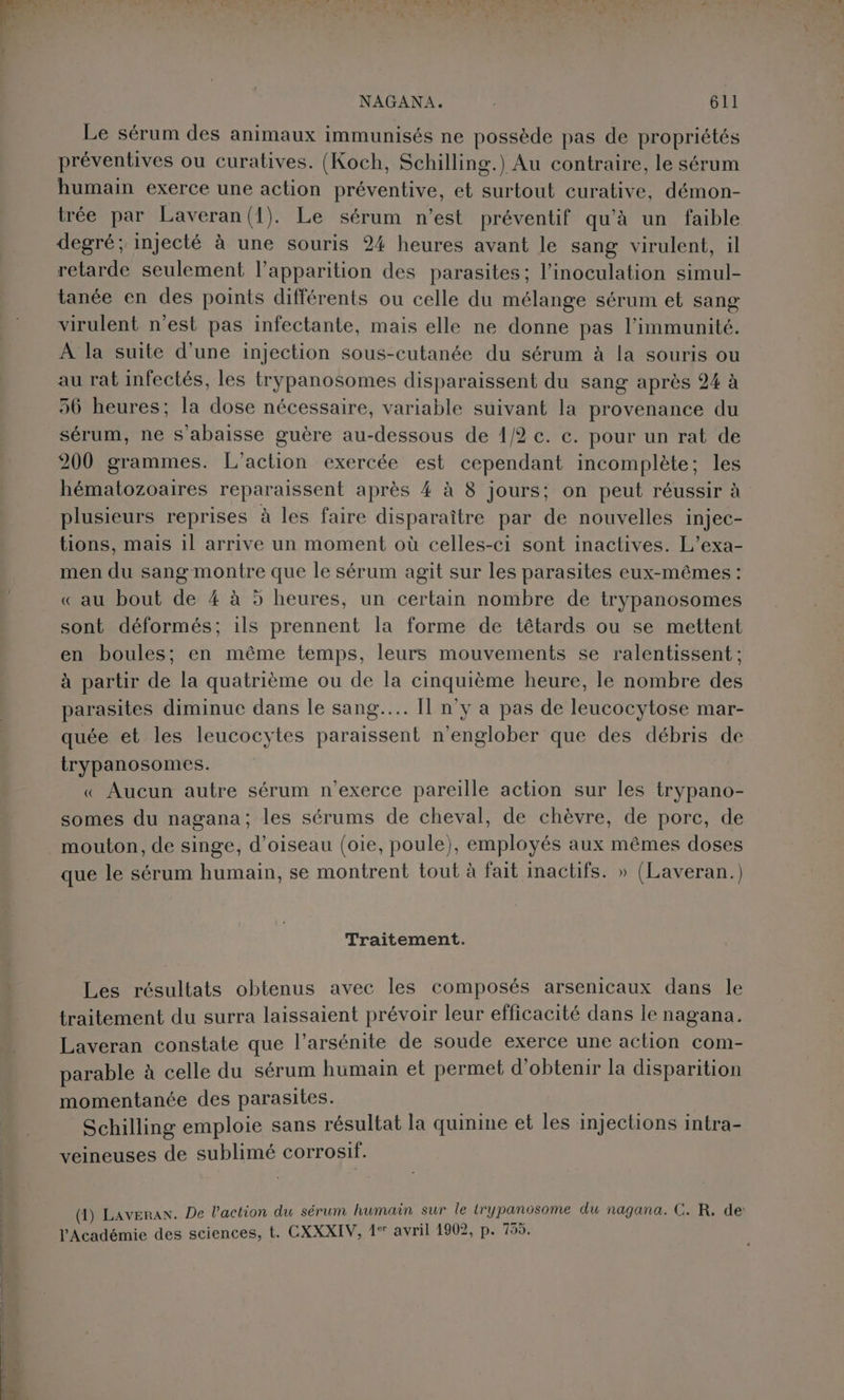 Le sérum des animaux immunisés ne possède pas de propriétés préventives ou curatives. (Koch, Schilling.) Au contraire, le sérum humain exerce une action préventive, et surtout curative, démon- trée par Laveran(1). Le sérum n’est préventif qu'à un faible degré; injecté à une souris 24 heures avant le sang virulent, il retarde seulement l'apparition des parasites; l’inoculation simul- tanée en des points différents ou celle du mélange sérum et sang virulent n'est pas infectante, mais elle ne donne pas l’immunité. À la suite d'une injection sous-cutanée du sérum à la souris ou au rat infectés, les trypanosomes disparaissent du sang après 24 à 56 heures; la dose nécessaire, variable suivant la provenance du sérum, ne s'abaisse guère au-dessous de 1/2 c. c. pour un rat de 200 grammes. L'action exercée est cependant incomplète; les hématozoaires reparaissent après 4 à 8 jours; on peut réussir à plusieurs reprises à les faire disparaître par de nouvelles injec- tions, mais 1l arrive un moment où celles-ci sont inactives. L’exa- men du sang montre que le sérum agit sur les parasites eux-mêmes : « au bout de # à 5 heures, un certain nombre de trypanosomes sont déformés; 1ls prennent la forme de têtards ou se mettent en boules; en même temps, leurs mouvements se ralentissent ; à partir de la quatrième ou de la cinquième heure, le nombre des parasites diminue dans le sang... [1 n’y a pas de leucocytose mar- quée et les leucocytes paraissent n’englober que des débris de trypanosomes. « Aucun autre sérum n’exerce pareille action sur les trypano- somes du nagana; les sérums de cheval, de chèvre, de porc, de mouton, de singe, d'oiseau (oie, poule), employés aux mêmes doses que le sérum humain, se montrent tout à fait inactifs. » (Laveran.) Traitement. Les résultats obtenus avec les composés arsenicaux dans le traitement du surra laissaient prévoir leur efficacité dans le nagana. Laveran constate que l’arsénite de soude exerce une action com- parable à celle du sérum humain et permet d'obtenir la disparition momentanée des parasites. Schilling emploie sans résultat la quinine et les injections intra- veineuses de sublimé corrosif. (1) Laveran. De l’action du sérum humain sur le trypanosome du nagana. C. R. de: l'Académie des sciences, t. CXXXIV, 1° avril 1902, p. 755.