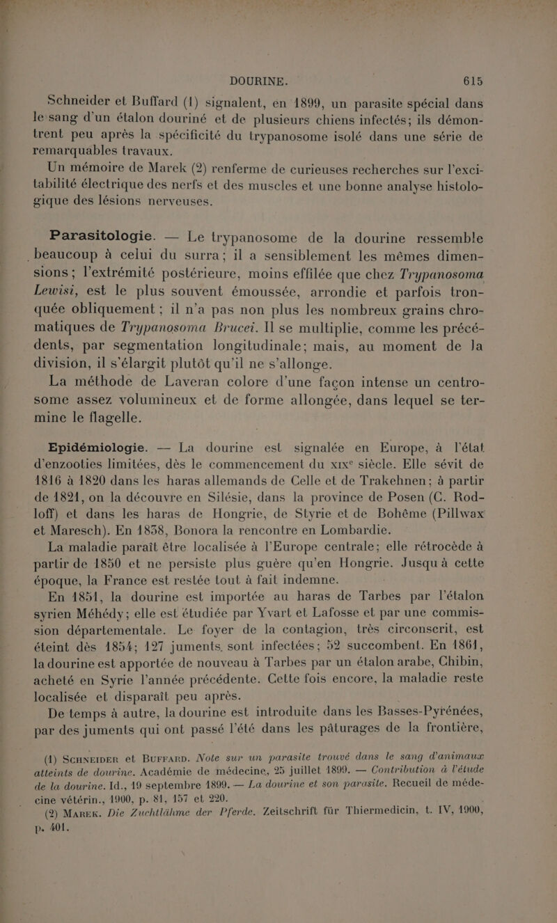Schneider et Buffard (1) signalent, en 1899, un parasite spécial dans le sang d’un étalon douriné et de plusieurs chiens infectés; ils démon- trent peu après la spécificité du trypanosome isolé dans une série de remarquables travaux. Un mémoire de Marek (2) renferme de curieuses recherches sur l’exci- tabilité électrique des nerfs et des muscles et une bonne analyse histolo- gique des lésions nerveuses. Parasitologie. — Le trypanosome de la dourine ressemble sions ; l'extrémité postérieure, moins effilée que chez Trypanosoma Lewisi, est le plus souvent émoussée, arrondie et parfois tron- quée obliquement ; il n’a pas non plus les nombreux grains chro- matiques de Trypanosoma Brucei. Il se multiplie, comme les précé- dents, par segmentation longitudinale; mais, au moment de Ja division, 1l s'élargit plutôt qu'il ne s’allonge. La méthode de Laveran colore d’une façon intense un centro- some assez volumineux et de forme allongée, dans lequel se ter- mine le flagelle. Epidémiologie. — La dourine est signalée en Europe, à l'état d’enzooties limitées, dès le commencement du xix° siècle. Elle sévit de 1816 à 1820 dans les haras allemands de Celle et de Trakehnen; à partur de 1821, on la découvre en Silésie, dans la province de Posen (C. Rod- loff) et dans les haras de Hongrie, de Styrie et de Bohême (Pillwax et Maresch). En 1838, Bonora la rencontre en Lombardie. La maladie paraît être localisée à l’Europe centrale; elle rétrocède à partir de 1850 et ne persiste plus guère qu'en Hongrie. Jusqu à cette époque, la France est restée tout à fait indemne. En 1851, la dourine est importée au haras de Tarbes par l’étalon syrien Méhédy; elle est étudiée par Yvart et Lafosse et par une commis- sion départementale. Le foyer de la contagion, très circonscerit, est éteint dès 1854; 197 juments, sont infectées ; 92 succombent. En 1861, la dourine est apportée de nouveau à Tarbes par un étalon arabe, Chibin, acheté en Syrie l’année précédente. Cette fois encore, la maladie reste localisée et disparaît peu apres. De temps à autre, la dourine est introduite dans les Basses-Pyrénées, par des juments qui ont passé l'été dans les pâturages de la frontière, (1) ScHNEIDER et Burrarp. Note sur un parasite trouvé dans le sang d'animaux atteints de dourine. Académie de médecine, 25 juillet 1899. — Contribution à l'étude de la dourine. Id., 19 septembre 1899. — La dourine et son parasite. Recueil de méde- cine vétérin., 1900, p. 81, 157 et 220. (2) Marek. Die Zuchtlähme der Pferde. Zeitschrift für Thiermediein, t. IV, 1900, p. 401.