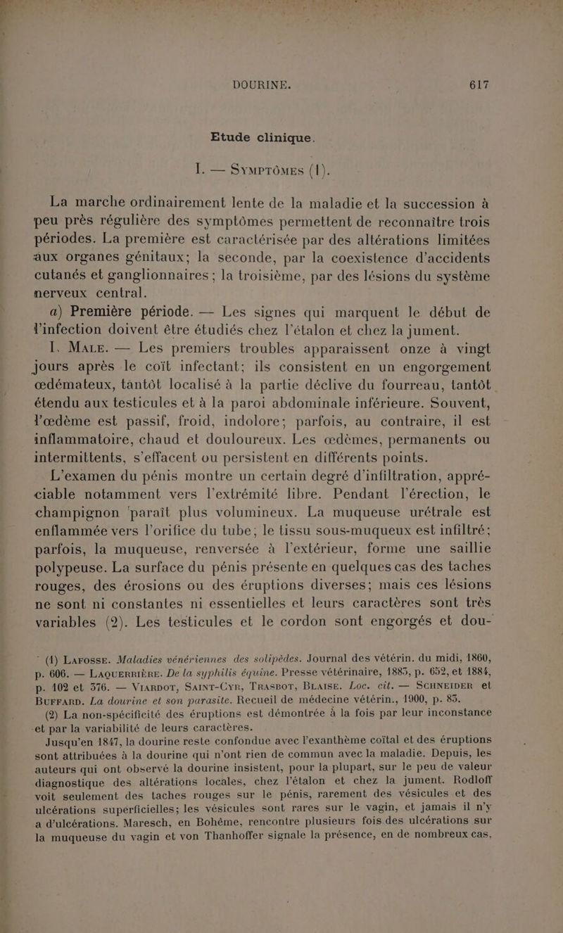 Etude clinique. LE. — SyYMPTÔMES (1). La marche ordinairement lente de la maladie et la succession à peu près régulière des symptômes permettent de reconnaître trois périodes. La première est caractérisée par des altérations limitées aux organes génitaux; la seconde, par la coexistence d'accidents cutanés et ganglionnaires ; la troisième, par des lésions du système nerveux central. a) Première période. — Les signes qui marquent le début de l'infection doivent être étudiés chez l’étalon et chez la jument. l. Mare. — Les premiers troubles apparaissent onze à vingt Jours après le coït infectant; ils consistent en un engorgement œdémateux, tantôt localisé à la partie déclive du fourreau, tantôt étendu aux testicules et à la paroi abdominale inférieure. Souvent, l’œdème est passif, froid, indolore; parfois, au contraire, il est inflammatoire, chaud et douloureux. Les œdèmes, permanents ou intermittents, s’effacent ou persistent en différents points. L'examen du pénis montre un certain degré d'infiltration, appré- ciable notamment vers l'extrémité libre. Pendant l'érection, le champignon ‘paraît plus volumineux. La muqueuse urétrale est enflammée vers l’orifice du tube; le tissu sous-muqueux est infiltré: parfois, la muqueuse, renversée à l'extérieur, forme une saillie polypeuse. La surface du pénis présente en quelques cas des taches rouges, des érosions ou des éruptions diverses; mais ces lésions ne sont ni constantes ni essentielles et leurs caractères sont très variables (2). Les testicules et le cordon sont engorgés et dou- * (4) Larosse. Maladies vénériennes des solipèdes. Journal des vétérin. du midi, 1860, p. 606. — LaQuErRRIÈRE. De la syphilis équine. Presse vétérinaire, 1885, p. 652, et 1884, p. 102 et 3576. — VIARDOT, SAINT-CYR, TRASBOT, BLAISE. Loc. cit. — SCHNEIDER et Burrarp. La dourine et son parasite. Recueil de médecine vétérin., 1900, p. 85. (2) La non-spécificité des éruptions est démontrée à la fois par leur inconstance et par la variabilité de leurs caractères. Jusqu'en 1847, la dourine reste confondue avec l’exanthème coïtal et des éruptions sont attribuées à la dourine qui n’ont rien de commun avec la maladie. Depuis, les auteurs qui ont observé la dourine insistent, pour la plupart, sur le peu de valeur diagnostique des altérations locales, chez l’étalon et chez la jument. Rodloff voit seulement des taches rouges sur le pénis, rarement des vésicules et des ulcérations supérficielles; les vésicules sont rares sur le vagin, et jamais il n'y a d’ulcérations. Maresch, en Bohème, rencontre plusieurs fois. des ulcérations sur la muqueuse du vagin et von Thanhoffer signale la présence, en de nombreux cas,