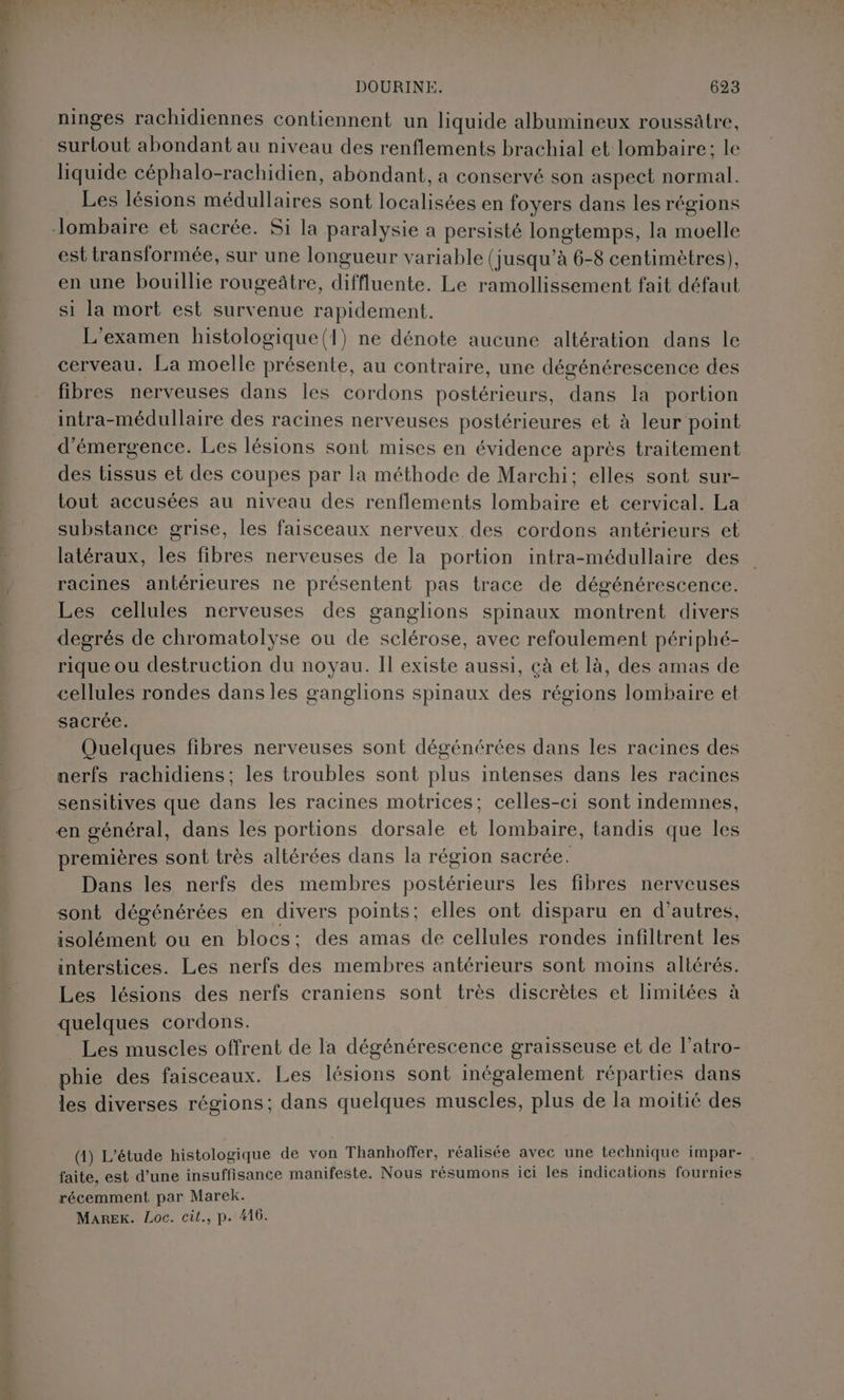 ninges rachidiennes contiennent un liquide albumineux roussâtre, surtout abondant au niveau des renflements brachial et lombaire; le liquide céphalo-rachidien, abondant, a conservé son aspect normal. Les lésions médullaires sont localisées en foyers dans les régions est transformée, sur une longueur variable (jusqu’à 6-8 centimètres), en une bouillie rougeâtre, diffluente. Le ramollissement fait défaut si la mort est survenue rapidement. L'examen histologique(1) ne dénote aucune altération dans le cerveau. La moelle présente, au contraire, une dégénérescence des fibres nerveuses dans les cordons Dose LE n ee Rene la portion intra-médullaire des racines nerveuses postérieures et à leur point d'émergence. Les lésions sont mises en évidence après traitement des tissus et des coupes par la méthode de Marchi; elles sont sur- tout accusées au niveau des renflements lombaire et cervical. La substance grise, les faisceaux nerveux des cordons antérieurs et latéraux, les fibres nerveuses de la portion intra-médullaire des racines antérieures ne présentent pas trace de dégénérescence. Les cellules nerveuses des ganglions spinaux montrent divers degrés de chromatolyse ou de sclérose, avec refoulement périphé- rique ou destruction du noyau. Il existe aussi, çà et là, des amas de cellules rondes dans les ganglions spinaux des régions lombaire et sacrée. Quelques fibres nerveuses sont dégénérées dans les racines des nerfs rachidiens; les troubles sont plus intenses dans les racines sensitives que dans les racines motrices; celles-ci sont indemnes, premières sont très altérées dans la région sacrée. Dans les nerfs des membres postérieurs les fibres nerveuses sont dégénérées en divers points; elles ont disparu en d’autres, isolément ou en blocs: des amas de cellules rondes infiltrent les interstices. Les nerfs des membres antérieurs sont moins altérés. Les lésions des nerfs craniens sont très discrètes et limitées à quelques cordons. Les muscles offrent de la dégénérescence graisseuse et de l’atro- phie des faisceaux. Les lésions sont inégalement réparties dans les diverses régions; dans quelques muscles, plus de la moitié des (1) L'étude histologique de von Thanhoffer, réalisée avec une technique impar- . faite, est d’une insuffisance manifeste. Nous résumons ici les indications fournies récemment par Marek. Marek. Loc. cit., p. 416.