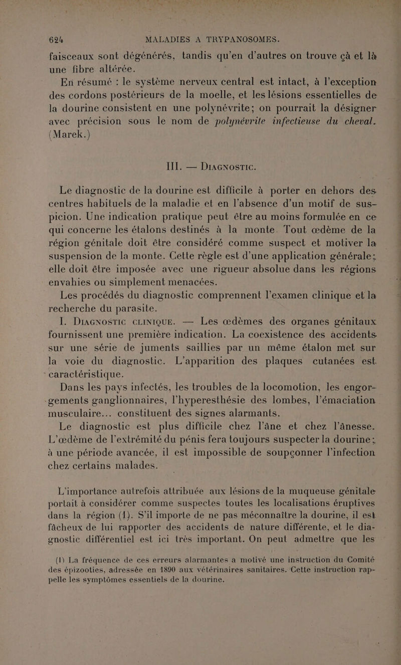 faisceaux sont dégénérés, tandis qu’en d’autres on trouve çà et là une fibre altérée. | En résumé : le système nerveux central est intact, à l'exception des cordons postérieurs de la moelle, et les lésions essentielles de la dourine consistent en une polynévrite; on pourrait la désigner avec précision sous le nom de polynévrite infectieuse du cheval. (Marek.) III. — Dracnosric. Le diagnostic de la dourine est difficile à porter en dehors des centres habituels de la maladie et en l'absence d’un motif de sus- picion. Une indication pratique peut être au moins formulée en ce qui concerne les étalons destinés à Ia monte. Tout œdème de la région génitale doit être considéré comme suspect et motiver la suspension de la monte. Cette règle est d’une application générale; elle doit être imposée avec une rigueur absolue dans les régions envahies ou simplement menacées. Les procédés du diagnostic comprennent l'examen clinique et la recherche du parasite. I. DracxosTiICc CLINIQUE. — Les œdèmes des organes génitaux fournissent une première indication. La coexistence des accidents sur une série de jJuments saillies par un même étalon met sur la voie du diagnostic. L'apparition des plaques cutanées est. - caractéristique. Dans les pays infectés, les troubles de la locomotion, les engor- -gements ganglionnaires, l'hyperesthésie des lombes, l’émaciation musculaire... constituent des signes alarmants. Le diagnostic est plus difficile chez l’âne et chez l’ânesse. L'œæœdème de l'extrémité du pénis fera toujours suspecter la dourine; à une période avancée, 1l est impossible de soupconner l'infection chez certains malades. L'importance autrefois attribuée aux lésions de la muqueuse génitale portait à considérer comme suspectes toutes les localisations éruptives dans la région (1). S'il importe de ne pas méconnaître la dourine, il est fâcheux de lui rapporter des accidents de nature différente, et le dia- gnostic différentiel est ici très important. On peut admettre que les (1) La fréquence de ces erreurs alarmantes à motivé une instruction du Comité des épizooties, adressée en 1890 aux vétérinaires sanitaires. Cette instruction rap- pelle les symptômes essentiels de la dourine.
