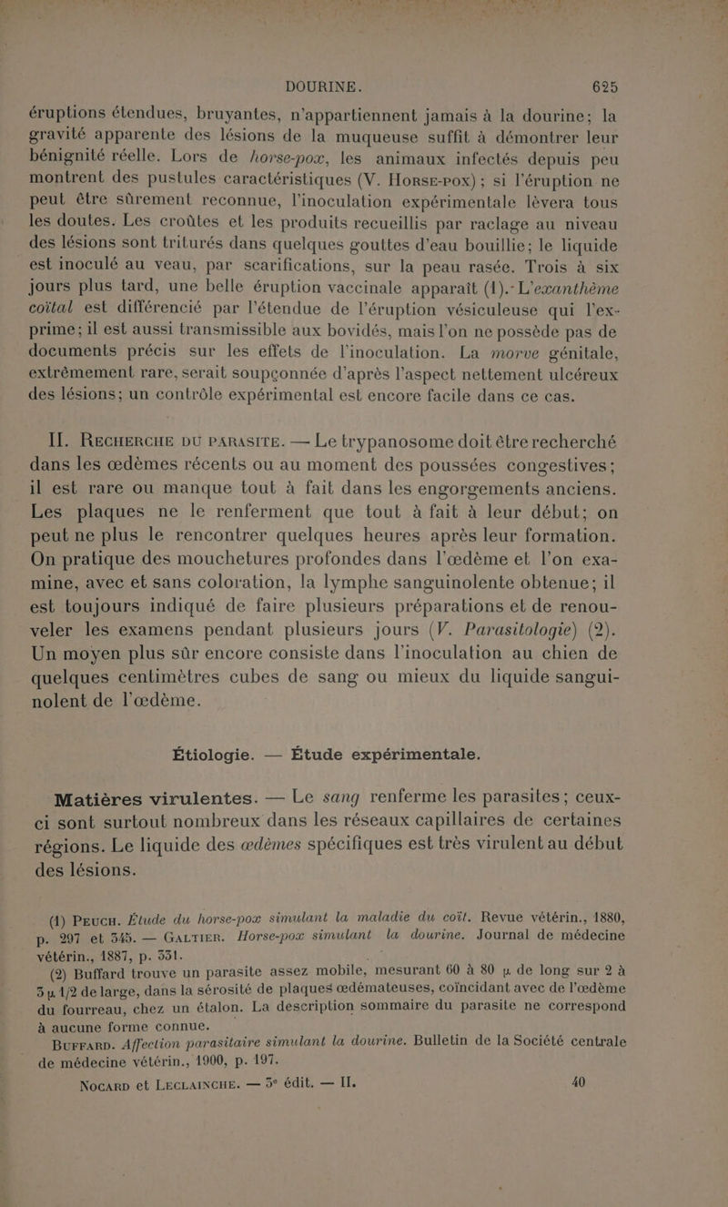 } Li D Li ‘22 + DOURINE. 625 éruptions étendues, bruyantes, n'appartiennent jamais à la dourine; la gravité apparente des lésions de la muqueuse suffit à démontrer leur bénignité réelle. Lors de Aorse-pox, les animaux infectés depuis peu montrent des pustules caractéristiques (V. Horse-pox) ; si l’éruption ne peut être sûrement reconnue, l’inoculation expérimentale lévera tous les doutes. Les croûtes et les produits recueillis par raclage au niveau _ des lésions sont triturés dans quelques gouttes d’eau bouillie; le liquide est inoculé au veau, par scarifications, sur la peau rasée. Trois à six jours plus tard, une belle éruption vaccinale apparaît (1).- L'exanthème coital est différencié par l'étendue de l’éruption vésiculeuse qui l’ex- prime; 1l est aussi transmissible aux bovidés, mais l’on ne possède pas de documents précis sur les effets de l’inoculation. La morve génitale, extrêmement rare, serait soupçonnée d’après l’aspect nettement ulcéreux des lésions; un contrôle expérimental est encore facile dans ce cas. II. RECHERCHE DU PARASITE. — Le trypanosome doit être recherché dans les œdèmes récents ou au moment des poussées congestives ; il est rare ou manque tout à fait dans les engorgements anciens. Les plaques ne le renferment que tout à fait à leur début; on peut ne plus le rencontrer quelques heures après leur formation. On pratique des mouchetures profondes dans l'œdème et l’on exa- mine, avec et sans coloration, la lymphe sanguinolente obtenue; il est toujours indiqué de faire plusieurs préparations et de renou- veler les examens pendant plusieurs jours (V. Parasitologie) (2). Un moyen plus sûr encore consiste dans l’inoculation au chien de quelques centimètres cubes de sang ou mieux du liquide sangui- nolent de l’'œdème. Étiologie. — Étude expérimentale. Matières virulentes. — Le sang renferme les parasites ; ceux- ci sont surtout nombreux dans les réseaux capillaires de certaines régions. Le liquide des ædèmes spécifiques est très virulent au début des lésions. (1) Peucu. Étude du horse-poæ simulant la maladie du coît. Revue vétérin., 1880, p. 297 et 545. — GaLTIER. Horse-pox simulant la dourine. Journal de médecine vétérin., 1887, p. 551. Me (2) Buffard trouve un parasite assez mobile, mesurant 60 à 80 y de long sur 2 à 3 u 12 de large, dans la sérosité de plaques œdémateuses, coïncidant avec de l’æœdème du fourreau, chez un étalon. La description sommaire du parasite ne correspond à aucune forme connue. Burrarp. Affeclion parasitaire simulant la dourine. Bulletin de la Société centrale de médecine vétérin., 1900, p. 197. Nocarp et LECLAINCHE. — 3° édit, — IT, 40