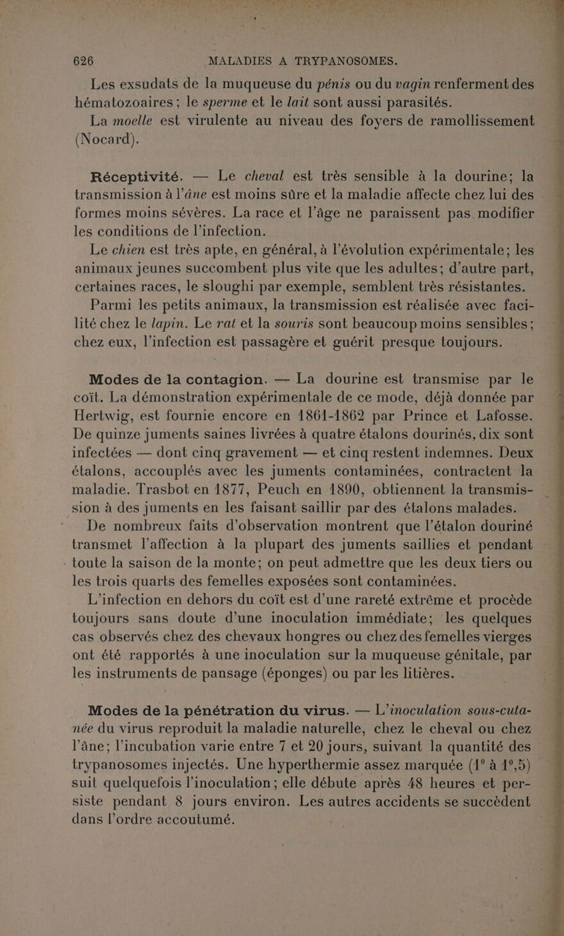Les exsudats de la muqueuse du pénis ou du vagin renferment des hématozoaires ; le sperme et le lait sont aussi parasités. La moelle est virulente au niveau des foyers de ramollissement (Nocard). Réceptivité. — Le cheval est très sensible à la dourine; la formes moins sévères. La race et l’âge ne paraissent pas modifier les conditions de l'infection. | Le chien est très apte, en général, à l’évolution expérimentale; les animaux jeunes succombent plus vite que les adultes; d’autre part, certaines races, le sloughi par exemple, semblent très résistantes. Parmi les petits animaux, la transmission est réalisée avec faci- lité chez le lapin. Le rat et la souris sont beaucoup moins sensibles: chez eux, l'infection est passagère et guérit presque toujours. Modes de la contagion. — La dourine est transmise par le coït. La démonstration expérimentale de ce mode, déjà donnée par Hertwig, est fournie encore en 1861-1862 par Prince et Lafosse. De quinze juments saines livrées à quatre étalons dourinés, dix sont infectées — dont cinq gravement — et cinq restent indemnes. Deux étalons, accouplés avec les juments contaminées, contractent la maladie. Trasbot en 1877, Peuch en 1890, obtiennent la transmis- sion à des juments en les faisant saillir par des étalons malades. De nombreux faits d'observation montrent que l’étalon douriné transmet l'affection à la plupart des juments saillies et pendant . toute la saison de la monte; on peut admettre que les deux tiers ou les trois quarts des femelles exposées sont contaminées. L'infection en dehors du coït est d’une rareté extrême et procède toujours sans doute d’une inoculation immédiate; les quelques cas observés chez des chevaux hongres ou chez des femelles vierges ont été rapportés à une inoculation sur la muqueuse génitale, par les instruments de pansage (éponges) ou par les litières. Modes de la pénétration du virus. — L'’inoculation sous-cuta- née du virus reproduit la maladie naturelle, chez le cheval ou chez l'âne; l’incubation varie entre 7 et 20 jours, suivant la quantité des trypanosomes injectés. Une hyperthermie assez marquée (1° à 4°,5) suit quelquefois l’inoculation; elle débute après 48 heures et per- siste pendant 8 jours environ. Les autres accidents se succèdent dans l’ordre accoutumé. Pat tr rt mp md débat: den. à han énième TS: ? som euh Le és À de + ai id nt . var