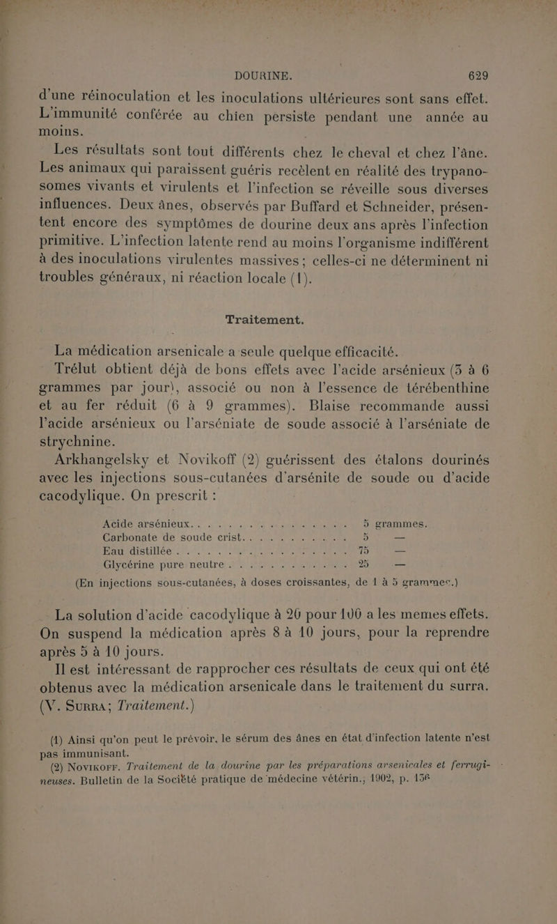 d'une réinoculation et les inoculations ultérieures sont sans effet. L'immunité conférée au chien persiste pendant une année au moins. Les résultats sont tout différents chez le cheval et chez l'âne. Les animaux qui paraissent guéris recèlent en réalité des trypano- somes vivants et virulents et l'infection se réveille sous diverses influences. Deux ânes, observés par Buffard et Schneider, présen- tent encore des symptômes de dourine deux ans après l'infection primitive. L’infection latente rend au moins l'organisme indifférent à des inoculations virulentes massives: celles-ci ne déterminent ni troubles généraux, ni réaction locale (1). Traitement. La médication arsenicale a seule quelque efficacité. Trélut obtient déjà de bons effets avec l'acide arsénieux (3 à 6 grammes par Jour), associé ou non à l'essence de térébenthine et au fer réduit (6 à 9 grammes). Blaise recommande aussi l'acide arsénieux ou l'arséniate de soude associé à l’arséniate de strychnine. Arkhangelsky et Novikoff (2) guérissent des étalons dourinés avec les injections sous-cutanées d'arsénite de soude ou d'acide cacodylique. On prescrit : OI ATSéNICUX. 2120 PR EN REP > grammes. vanbonate de soude crist, A/R CONTE 5 — PDPOISNDeS 20.0. TO RENAN RUE 75 - Livbérinespurerneutre.r ÉMITTANReRNEES 25 — (En injections sous-cutanées, à doses croissantes, de 1 à 5 grammes.) La solution d'acide cacodylique à 20 pour 100 a les memes effets. On suspend la médication après 8 à 10 Jours, pour la reprendre après à à 10 jours. Il est intéressant de rapprocher ces résultats de ceux qui ont été obtenus avec la médication arsenicale dans le traitement du surra. (V. Surra, Traitement.) (4) Ainsi qu’on peut le prévoir, le sérum des ânes en état d'infection latente n'est pas immunisant. (2) Novixorr. Traitement de la dourine par les préparations arsenicales et ferrugi- neuses. Bulletin de la Sociëté pratique de médecine vétérin.; 1902, p. 156