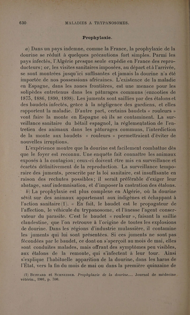 Prophylaxie. a) Dans un pays indemne, comme la France, la prophylaxie de la dourine se réduit à quelques précautions fort simples. Parmi les pays infectés, l'Algérie presque seule expédie en France des repro- ducteurs ; or, les visites sanitaires imposées, au départ et à l'arrivée, se sont montrées jusqu'ici suffisantes et jamais la dourine n’a été importée de nos possessions africaines. L’existence de la maladie en Espagne, dans les zones frontières, est une menace pour les solipèdes entretenus dans les pâturages communs (enzooties de 1875, 1886, 1890, 1898). Les juments sont saillies par des étalons et des baudets infectés, grâce à la négligence des gardiens, et elles rapportent la maladie. D'autre part, certains baudets « rouleurs » vont faire la monte en Espagne où 1ls se contaminent. La sur- veillance sanitaire du bétail espagnol, ia réglementation de l’en- tretien des animaux dans les pâturages communs, l'interdiction de la monte aux baudets « rouleurs » permettraient d'éviter de nouvelles irruptions. que le foyer est reconnu. Une enquête fait connaître les animaux exposés à la contagion; ceux-ci doivent être mis en surveillance et écartés définitivement de la reproduction. La surveillance tempo- raire des juments, prescrite par la loi sanitaire, est insuffisante en raison des rechutes possibles; il serait préférable d'exiger leur abatage, sauf indemnisation, et d'imposer la castration des étalons. b) La prophylaxie est plus complexe en Algérie, où la dourine sévit sur des animaux appartenant aux indigènes et échappant à l'action sanitaire (1). « En fait, le baudet est le propagateur de l'affection, le véhicule du trypanosome, et l’âAnesse l’agent conser- vateur du parasite. C'est le baudet «rouleur », faisant la saillie de dourine. Dans les régions d'industrie mulassière, 1l contamine fécondées par le baudet, ce dont on s’aperçoit au mois de mai, elles sont conduites malades, mais offrant des symptômes peu visibles, aux étalons de la remonte, qui s’infectent à leur tour. Ainsi s'explique l’habituelle apparition de la dourine, dans les haras de l'État, vers la fin du mois de mai ou dans la première quinzaine de vétérin., 1901, p. 390.