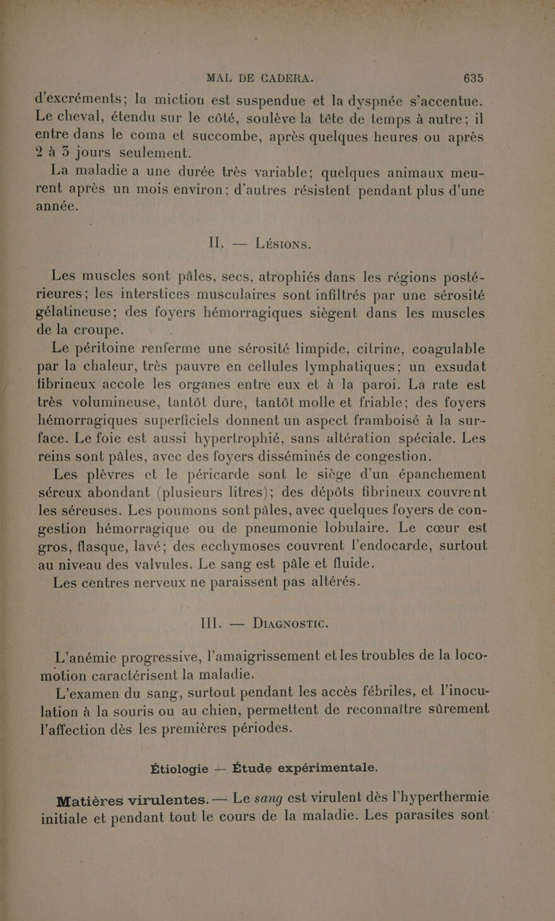 5, d'excréments; la miction est suspendue et la dyspnée s’accentue. Le cheval, étendu sur le côté, soulève la tête de temps à autre; il entre dans le coma et succombe, après quelques heures ou après 2 à 5 Jours seulement. La maladie a une durée très variable; quelques animaux meu- rent après un mois environ; d’autres résistent pendant plus d’une année. PLEIN: Les muscles sont pâles, secs, atrophiés dans les régions posté- rieures ; les interstices musculaires sont infiltrés par une sérosité gélatineuse; des foyers hémorragiques siègent dans les muscles de la croupe. Le péritoine renferme une sérosité limpide, citrine, coagulable par la chaleur, très pauvre en cellules lymphatiques; un exsudat fibrineux accole les organes entre eux et à la paroi. La rate est très volumineuse, tantôt dure, tantôt molle et friable; des foyers hémorragiques superficiels donnent un aspect framboisé à la sur- face. Le foie est aussi hypertrophié, sans altération spéciale. Les reins sont pâles, avec des foyers disséminés de congestion. Les plèvres et le péricarde sont le siège d’un épanchement séreux abondant (plusieurs litres); des dépôts fibrineux couvrent les séreuses. Les poumons sont pales, avec quelques foyers de con- gestion hémorragique ou de pneumonie lobulaire. Le cœur est gros, flasque, lavé; des ecchymoses couvrent l’endocarde, surtout au niveau des valvules. Le sang est pâle et fluide. | Les centres nerveux ne paraissent pas altérés. III. — DracnosrTic. L'anémie progressive, l’amaigrissement et les troubles de la loco- motion caractérisent la maladie. L'examen du sang, surtout pendant les accès fébriles, et l'inocu- lation à la souris ou au chien, permettent de reconnaître sûrement l'affection dès les premières périodes. Étiologie — Étude expérimentale. Matières virulentes.— Le sang est virulent dès l’hyperthermie initiale et pendant tout le cours de la maladie. Les parasites sont