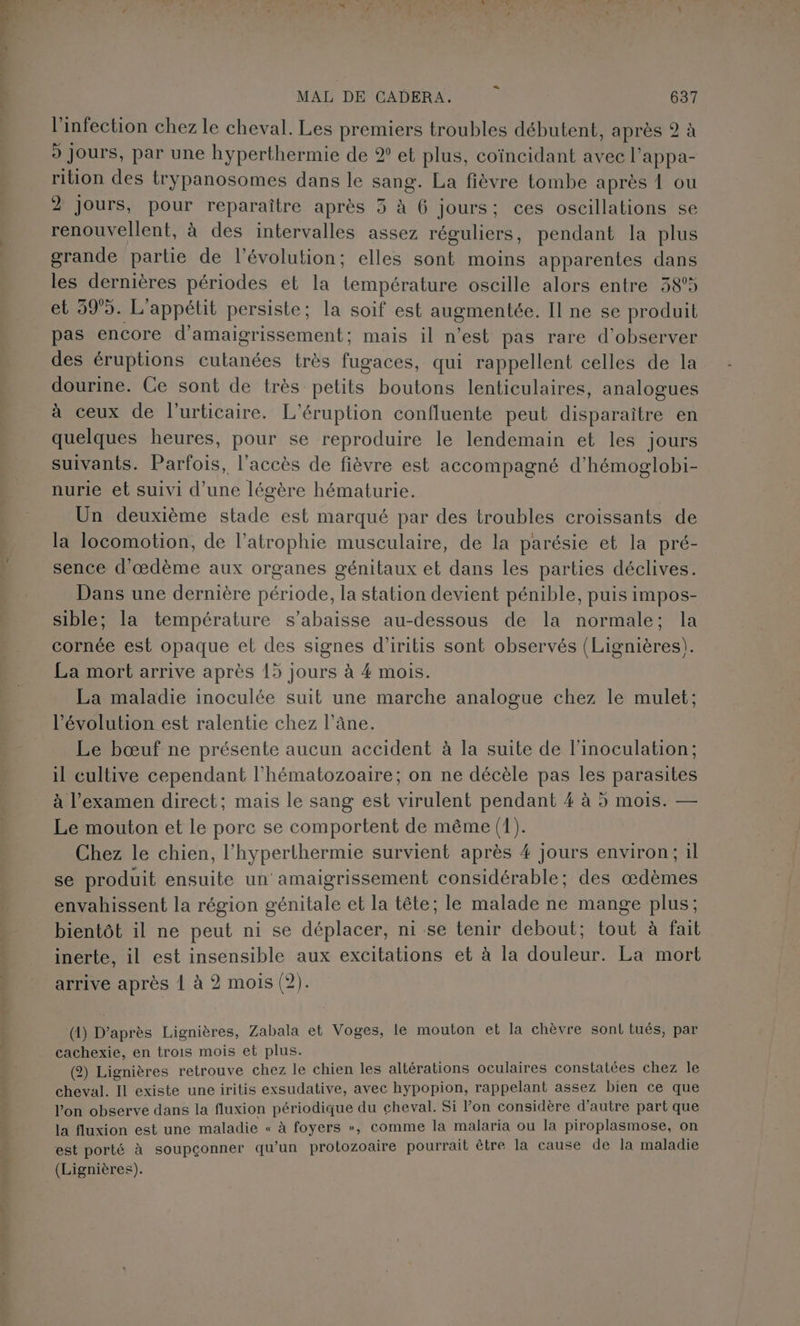 l'infection chez le cheval. Les premiers troubles débutent, après 2 à 9 Jours, par une hyperthermie de ® et plus, coïncidant avec l’appa- rition des trypanosomes dans le sang. La fièvre tombe après 1 ou 2 jours, pour reparaîitre après 5 à 6 jours; ces oscillations se renouvellent, à des intervalles assez réguliers, pendant la plus grande partie de l’évolution; elles sont moins apparentes dans les dernières périodes et la température oscille alors entre 38°5 et 595. L'appétit persiste; la soif est augmentée. Il ne se produit pas encore d’amaigrissement; mais il n’est pas rare d'observer des éruptions cutanées très fugaces, qui rappellent celles de la dourine. Ce sont de très petits boutons lenticulaires, analogues à ceux de l’urticaire. L’éruption confluente peut disparaître en quelques heures, pour se reproduire le lendemain et les jours suivants. Parfois, l'accès de fièvre est accompagné d'hémoglobi- nurie et suivi d’une légère hématurie. Un deuxième stade est marqué par des troubles croissants de la locomotion, de l’atrophie musculaire, de la parésie et la pré- sence d'œdème aux organes génitaux et dans les parties déclives. Dans une dernière période, la station devient pénible, puis impos- sible; la température s’abaisse au-dessous de la normale; la cornée est opaque et des signes d’iritis sont observés (Lignières). La mort arrive après 15 jours à 4 mois. La maladie inoculée suit une marche analogue chez le mulet: l’évolution est ralentie chez l’âne. Le bœuf ne présente aucun accident à la suite de linoculation; il cultive cependant l’hématozoaire; on ne décèle pas les parasites à l'examen direct; mais le sang est virulent pendant 4 à 5 mois. — Le mouton et le porc se comportent de même (1). Chez le chien, l'hyperthermie survient après 4 jours environ; il se produit ensuite un amaigrissement considérable; des œædèmes envahissent la région génitale et la tête; le malade ne mange plus; bientôt il ne peut ni se déplacer, ni se tenir debout; tout à fait inerte, il est insensible aux excitations et à la douleur. La mort arrive après 1 à 2 mois (2). (1) D’après Lignières, Zabala et Voges, le mouton et la chèvre sont tués, par cachexie, en trois mois et plus. (2) Lignières retrouve chez le chien les altérations oculaires constatées chez le cheval. Il existe une iritis exsudative, avec hypopion, rappelant assez bien ce que l’on observe dans la fluxion périodique du cheval. Si l’on considère d'autre part que la fluxion est une maladie « à foyers », comme la malaria ou la piroplasmose, on est porté à soupçonner qu’un protozoaire pourrait être la cause de la maladie (Lignières).