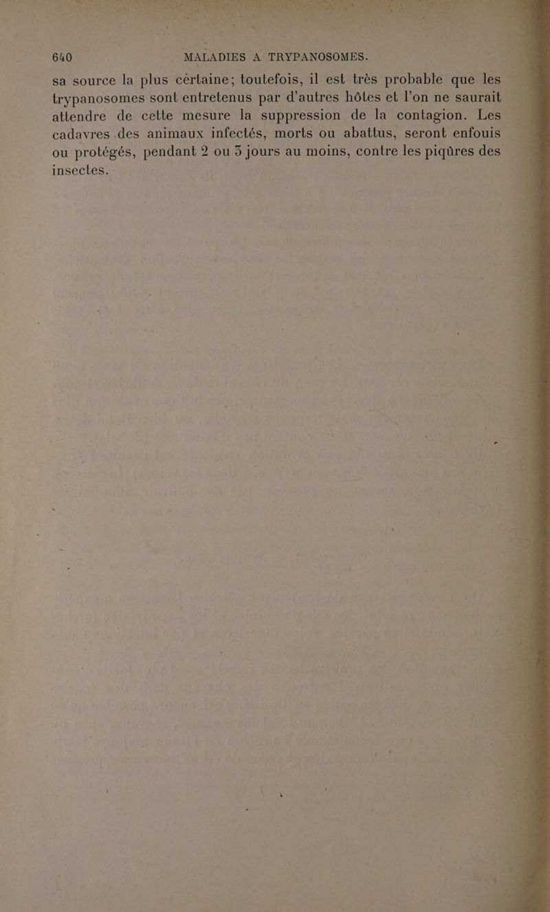 RAD Te al VONT NDS hs re ” SW n'ose Le - HER Ê Le À er Pr ee er ha | VAS e 7 a Tr SE Pre TA Fr SUR Fret CET gui Val NT es UE CA F sf, ‘ N ue : 5 on Lie »; 640 2 MALADIES A TRYPANOSOMES. : 4 ; s “ T sa source la plus certaine; toutefois, il est très probable que les trypanosomes sont entretenus par d’autres hôtes et l’on ne saurait attendre de cette mesure la suppression de la contagion. Les cadavres .des animaux infectés, morts ou abattus, seront enfouis ou protégés, pendant 2 ou 3 jours au moins, contre les piqûres des insectes. : | \