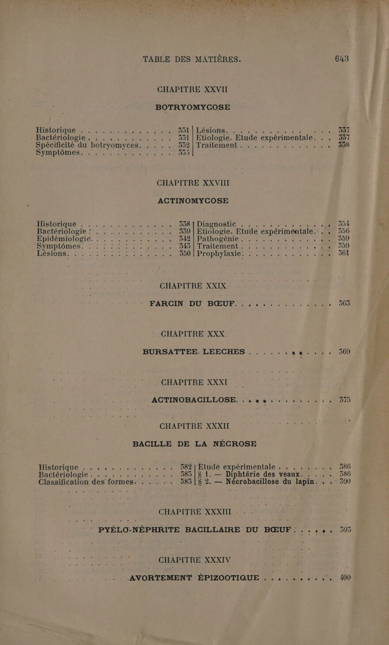 CHAPITRE XXVII BOTRYOMYCOSE ÉABIONQUO Se ELA EN lea ROLE LéSIONS EUR ER dir tes PE Bacibridlogiéss 4 62m. 351 | Etiologie. Etude expérimentale. . . Spécificité du botryomyces. . . . . ES AA Ps CN OT ARRET APE LES PCR ‘ NN DEN OR: AE LCR US 392 CHAPITRE XXVIII ACTINOMYCOSE D Us à 4 ed tes oil) 999 | DIASROBUIE 1. ee ns ‘ MAC IOPIGIOnIE.S1, 74 ESA PAC USERS 339 | Etiologie. Etude expériméntale. . , MOINéMIDIOSIE. 7, ER ele 142 KPARNO SÉRIE 07 7 00 06 0 à à: D HIDLOINMOS. 1. UN PS RER ET LO ARTE PNUME NE 2727. ‘ PU ON, 1 ue Een PR DE ONU IE EE CR. D É CHAPITRE XXIX FARGIN= DU BŒUF 504 57/02. on ‘ CHAPITRE XXX BURSATTEE. LEECHES . . . . .. AUS : CHAPITRE XXXI ACTINOBACILLOSE. . se ghriir PAIE à CHAPITRE XXXII AE BACILLE DE LA NÉCROSE HIBIOTIQUE.: 20110 must hair ni 382 | Etude expérimentale ; : , : . . . , Bactériologie -.; + ... ... ..... 385 | $ 1. — Diphtérie des veaux. . . . . Classification des formes: . . . :. 585 |[$ 2. — Nécrobacillose du lapin. , .- CHAPITRE XXXIII - - - PS CE OURETE e * PYÉLO-NÉPHRITE BACILLAIRE DU BŒUF..::9,, CHAPITRE XXXIV _.AVORTEMENT ÉPIZOOTIQUE ......4.. 991 398 363 386 386 390 993 400