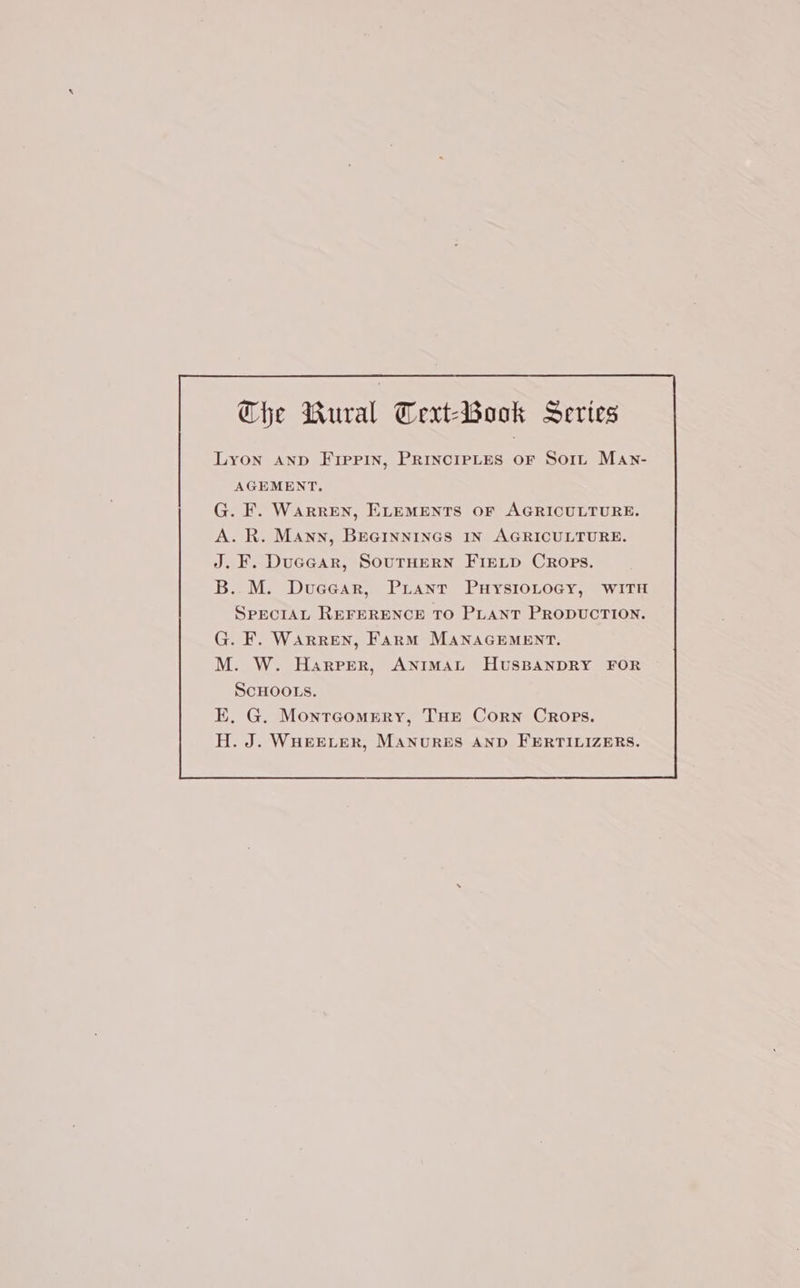 Che Wural Terxt-Book Series Lyon AnD Fippin, PRINCIPLES OF Sort Man- AGEMENT, G. F. WarrEN, ELEMENTS OF AGRICULTURE. A. R. Mann, BEGINNINGS IN AGRICULTURE. J. F. Ducear, SOUTHERN FIELD CRops. B..M. Dueear, PLant PuysioLoGy, WITH SPECIAL REFERENCE TO PLANT PRODUCTION. G. F. WARREN, Farm MANAGEMENT. M. W. Harper, ANIMAL HUSBANDRY FOR SCHOOLS. E, G. Montrcommry, THE Corn Crops. H. J. WHEELER, MANURES AND FERTILIZERS.