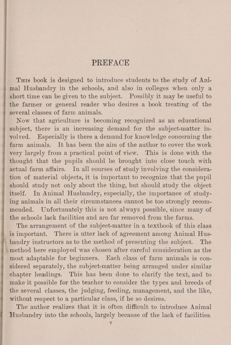 PREFACE | Tuts book is designed to introduce students to the study of Ani- } mal Husbandry in the schools, and also in colleges when only a | short time can be given to the subject. Possibly it may be useful to the farmer or general reader who desires a book treating of the several classes of farm animals. Now that agriculture is becoming recognized as an educational | subject, there is an increasing demand for the subject-matter in- | volved. Especially is there a demand for knowledge concerning the ' farm animals. It has been the aim of the author to cover the work very largely from a practical point of view. This is done with the thought that the pupils should be brought into close touch with actual farm affairs. In all courses of study involving the considera- tion of material objects, it is important to recognize that the pupil should study not only about the thing, but should study the object / itself. In Animal Husbandry, especially, the importance of study- | ing animals in all their circumstances cannot be too strongly recom- mended. Unfortunately this is not always possible, since many of the schools lack facilities and are far removed from the farms. The arrangement of the subject-matter in a textbook of this class -isimportant. There is utter lack of agreement among Animal Hus- |. bandry instructors as to the method of presenting the subject. The i method here employed was chosen after careful consideration as the 1 most adaptable for beginners. Lach class of farm animals is con- sidered separately, the subject-matter being arranged under similar chapter headings. This has been done to clarify the text, and to make it possible for the teacher to consider the types and breeds of the several classes, the judging, feeding, management, and the like, without respect to a particular class, if he so desires. | The author realizes that it is often difficult to introduce Animal Husbandry into the schools, largely because of the lack of facilities. Vv