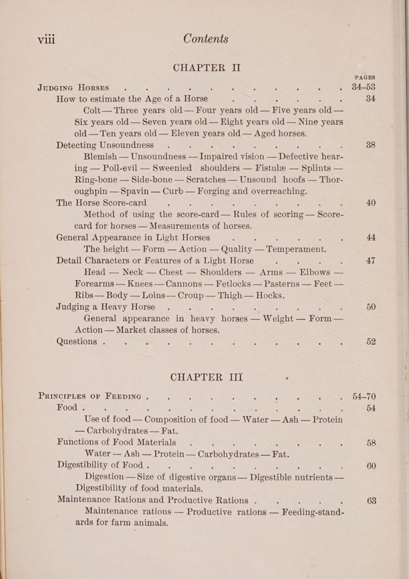 CHAPTER II JUDGING HoRSES . ‘ : ; , : - : How to estimate the Abe of a Hore : Colt — Three years old—- Four years ile Five Scns on Six years old — Seven years old — Eight years old — Nine years old — Ten years old — Eleven years old — pos horses. Detecting Unsoundness Blemish — Unsoundness — imphired vision — Detective hears ing — Poll-evil — Sweenied shoulders — Fistule — Splints — Ring-bone — Side-bone — Scratches — Unsound hoofs — Thor- oughpin — Spavin — Curb — Forging and ere ase The Horse Score-card ; : Method of using the score- cardas ules of Sate Sacre card for horses — Measurements of horses. General Appearance in Light Horses The height — Form — Action — Quality: os Tonnes ament. Detail Characters or Features of a Light Horse Head — Neck — Chest — Shoulders — Arms — bows Forearms — Knees -— Cannons — Fetlocks — Pasterns — Feet — Ribs — Body — Loins — Croup — Thigh — Hocks. Judging a Heavy Horse : é : General appearance in henry hoes — areiett — TOrHE _ Action — Market classes of horses. Questions . CHAPTER III . PRINCIPLES OF FEEDING . Food . Use of food ~~ Gora rosttian of {sede — Water — Evan a Protein — Carbohydrates — Fat. Functions of Food Materials Water — Ash — Protein — Caronraie — Fat. Digestibility of Food . . . Digestion — Size of qieesryer organs — Digestible nations — Digestibility of food materials. Maintenance Rations and Productive Rations . Maintenance rations — Productive rations — Feauineeand: ards for farm animals. PAGES 84-53 34 38 40 47 50 52 54-70 54 58 60 63
