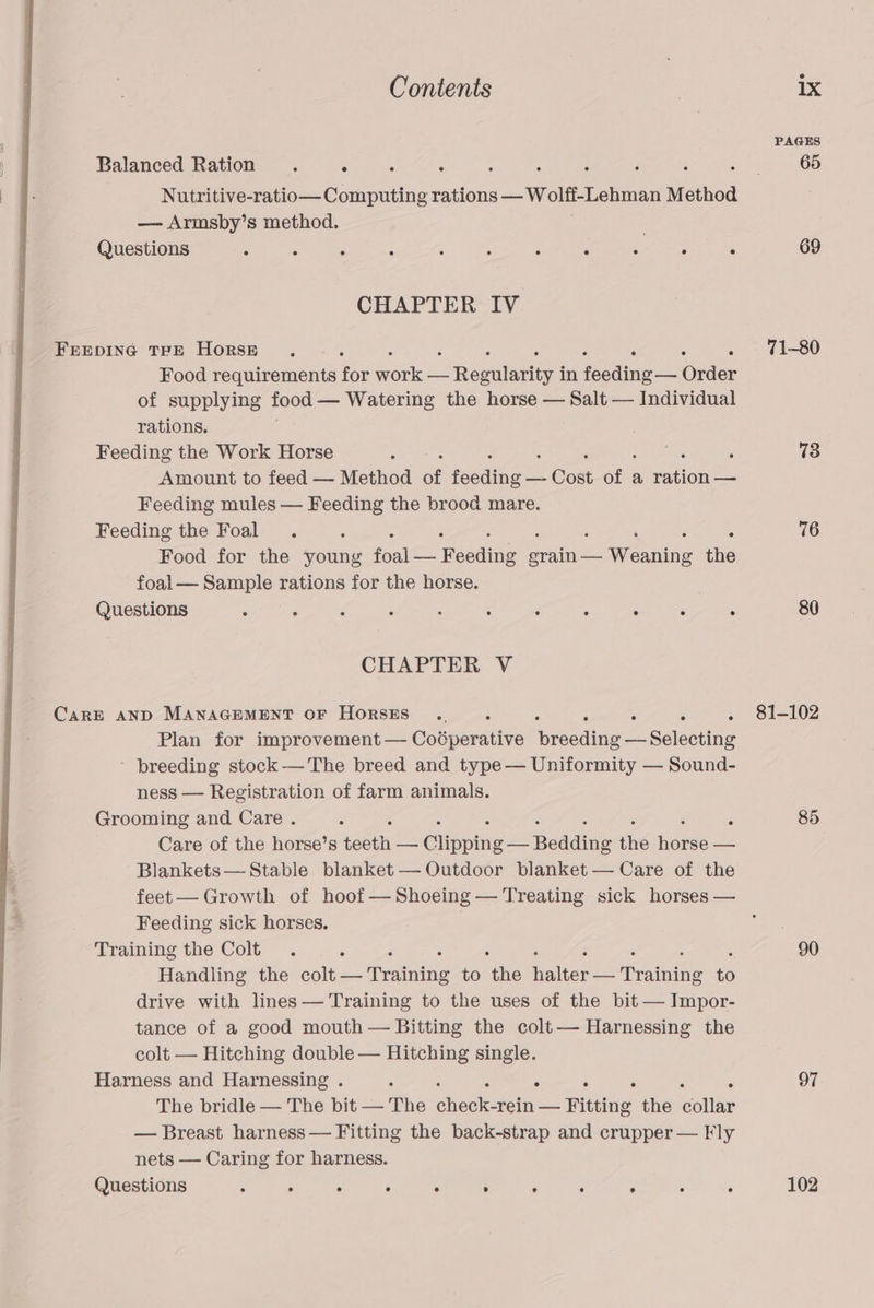 Balanced Ration . . : ; : : 5 : i : Nutritive-ratio— Computing rations — Wolff-Lehman Method — Armsby’s method. Questions . . ‘ : ‘ , : 3 : ‘ ‘ CHAPTER IV FEEDING TPE HoRSE ... : ‘ : Food requirements for Hire Se Rerun in tosis Order of supplying food — Watering the horse — Salt — Individual rations. Feeding the Work Horse ‘ Amount to feed — Method of foodie ik Cont . a une. Feeding mules — had the brood mare. Feeding the Foal . Food for the Sanne foal —— Peeditg eres Wiehe 4he foal— Sample rations for the horse. . Questions 3 ‘ F ‘ : : é , a ‘ 5 CHAPTER V CaRE AND MANAGEMENT OF HORSES... i ‘ i Plan for improvement — Coéperative Merecaiye Selecting ' breeding stock— The breed and type — Uniformity — Sound- ness — Registration of farm animals. Grooming and Care . ‘ : Care of the horse’s téeth vo Clipping hoadine the ee — Blankets— Stable blanket — Outdoor blanket — Care of the feet— Growth of hoof —Shoeing — Treating sick horses — Feeding sick horses. Training the Colt . ‘ : Handling the colt — ‘Troiuiie to the iiphiexes ouniae 6 drive with lines — Training to the uses of the bit — Impor- tance of a good mouth — Bitting the colt— Harnessing the colt — Hitching double — Hitching single. Harness and Harnessing . - ‘ The bridle — The bit — The oliegh tern —- Fitting the cellar — Breast harness — Fitting the back-strap and crupper — Fly nets — Caring for harness. Questions : : . ° ° . ° : . ° : 69 71-80 73 76 80 81-102 85 90 97 102