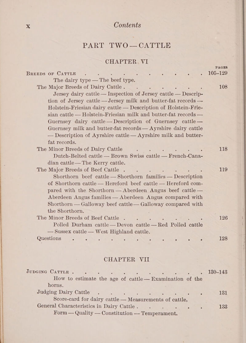 PART TWO— CATTLE CHAPTER. VI PAGES BREEDS OF CATTLE. : ; : ° . 105-129 The dairy type — The beef pb: . The Major Breeds of Dairy Cattle . ‘ ‘ 108 Jersey dairy cattle — Inspection of Jersey Cate — Deseo: tion of Jersey cattle —Jersey milk and butter-fat records — Holstein-Friesian dairy cattle — Description of Holstein-Frie- sian cattle — Holstein-Friesian milk and butter-fat records — Guernsey dairy cattle— Description of Guernsey cattle — Guernsey milk and butter-fat records— Ayrshire dairy cattle — Description of Ayrshire cattle — Ayrshire milk and butter- fat records. The Minor Breeds of Dairy Cattle ‘ ; 118 Dutch-Belted cattle — Brown Swiss eee — Renee Cann dian cattle— The Kerry cattle. The Major Breeds of Beef Cattle . 3 : 119 Shorthorn beef cattle — Shorthorn fneriities — Dasceiption of Shorthorn cattle — Hereford beef cattle — Hereford com- pared with the Shorthorn — Aberdeen Angus beef cattle — Aberdeen Angus families — Aberdeen Angus compared with Shorthorn — Galloway beef cattle— Galloway compared with the Shorthorn. | The Minor Breeds of Beef Cattle . : : 126 Polled Durham cattle — Devon seen Polled atte — Sussex cattle — West Highland cattle. Questions : : : : ‘ : : : , ase 128 CHAPTER VII JUDGING CATTLE . - . 180-143 How to estimate an Ay: of cuttleee Hengnnenee at the horns. Judging Dairy Cattle . : ’ : 131 Score-card for dairy cattle — Measurements of eatin General Characteristics in Dairy Cattle . : : - : 133 Form — Quality — Constitution — Terner nets