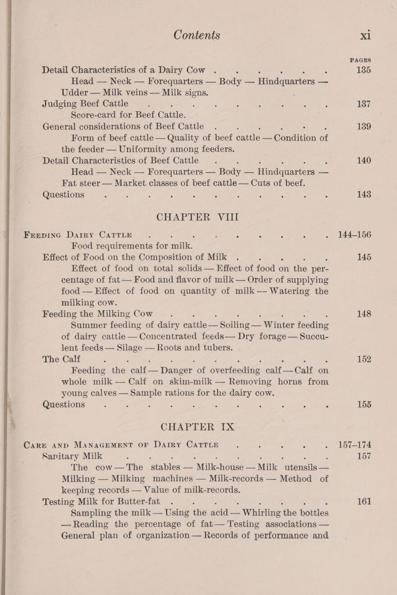 Detail Characteristics of a Dairy Cow ; Head — Neck — Forequarters —- Body — aigdeanee — Udder — Milk veins — Milk signs. Judging Beef Cattle 5 Score-card for Beef Cattle. General considerations of Beef Cattle Form of beef cattle — Quality of beef eaale SG nilition of the feeder — Uniformity among feeders. Detail Characteristics of Beef Cattle : Head — Neck — Forequarters — Body — ifn dauanten a Fat steer — Market classes of beef cattle — Cuts of beef. Questions : , : ‘ : : ‘ ‘ ; ‘ : CHAPTER VIII Frepinc Darry CATTLE . ; ; . . Food requirements for mile. Effect of Food on the Composition of Milk Effect of food on total solids — Effect of eke on the oe centage of fat — Food and flavor of milk — Order of supplying food — Effect of food on quantity of milk —— Watering the milking cow. Feeding the Milking Cow , Summer feeding of dairy pies Coline Winter fecding of dairy cattie— Concentrated feeds— Dry forage — Succu- lent feeds — Silage — Roots and tubers. The Calf , Feeding the Epes Dancer. of Diecut calf — Calf on whole milk — Calf on skim-milk — Removing horns from young calves — Sample rations for the dairy cow. Questions : ‘ : ; ‘ 3 : : - ‘ : CHAPTER IX CARE AND MANAGEMENT OF DariRy CATTLE : ; : A Sanitary Milk The cow— The ata oa Wilkonease — Milk eeunitst Milking — Milking machines — Milk-records — Method of keeping records — Value of milk-records. Testing Milk for Butter-fat Sampling the milk — Using the ae Wyatt: the potiles — Reading the percentage of fat— Testing associations — General plan of organization — Records of performance and. 140 148 144-156 145 148 152 155 157-174 157 161