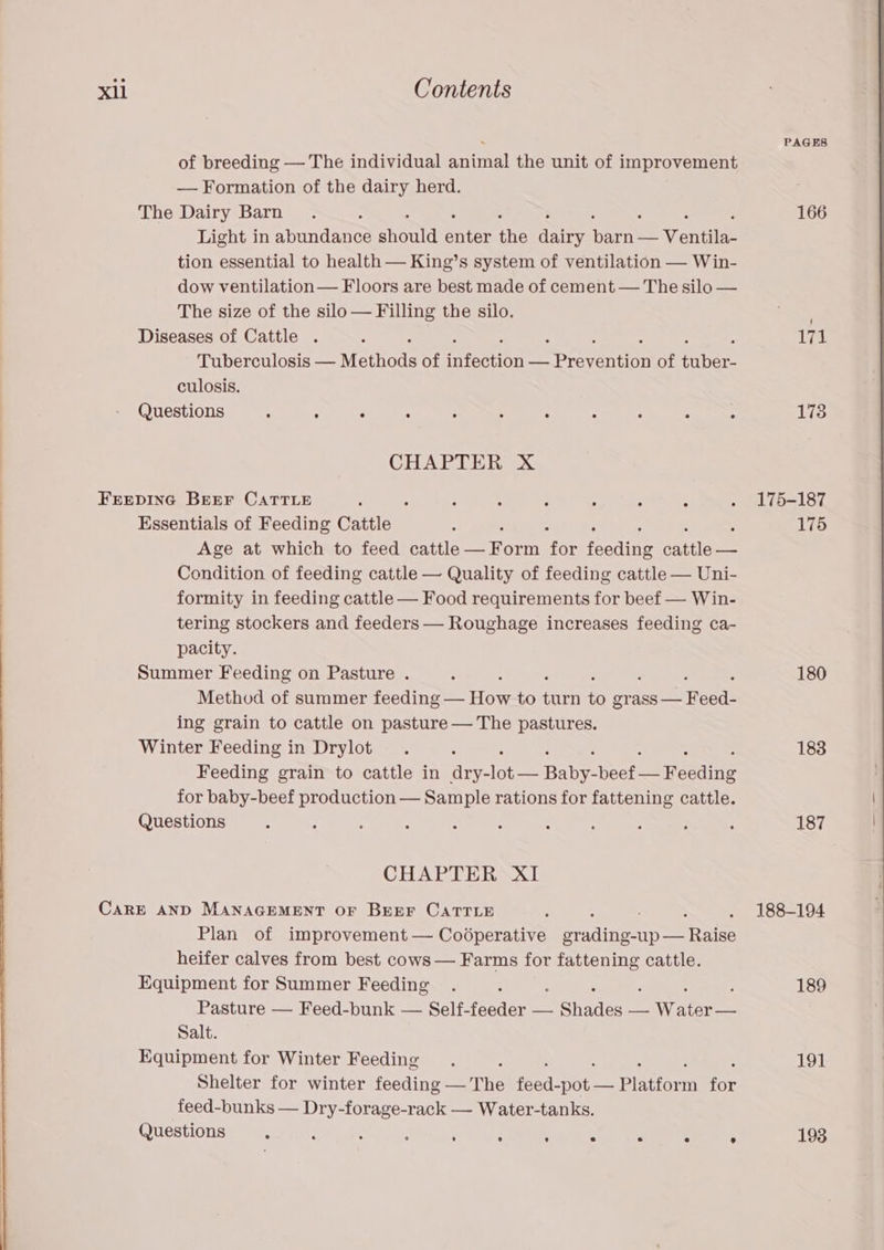 of breeding — The individual animal the unit of improvement — Formation of the dairy herd. The Dairy Barn : Light in abundance pronta enter AN Aaity barn Venn tion essential to health — King’s system of ventilation — Win- dow ventilation— Floors are best made of cement — The silo — The size of the silo — Filling the silo. Diseases of Cattle . Tuberculosis — Methods of infection Sprorention of fiber: culosis. Questions A : ; : ; : ‘ CHARTER ax: FEEDING BEEF CATTLE : : : . é - ; : Essentials of Feeding Cattle Age at which to feed pattlo = Kori or foedine Eee Condition of feeding cattle — Quality of feeding cattle — Uni- formity in feeding cattle —— Food requirements for beef — Win- tering stockers and feeders — Roughage increases feeding ca- pacity. Summer Feeding on Pasture . Method of summer feeding — or to eon 6 grins utenas ing grain to cattle on pasture — The pastures. Winter Feeding in Drylot Feeding grain to cattle in hielo Bane pecroamenaiie for baby-beef production — Sample rations for fattening cattle. Questions CHAPTER XI CaRE AND MANAGEMENT OF BEEF CATTLE Plan of improvement — Codperative eT tne Rane heifer calves from best cows — Farms for Basar cattle. Equipment for Summer Feeding . Pasture — Feed-bunk — Self- feede Ghaces — Water Salt. Equipment for Winter Feeding Shelter for winter feeding — The feed-pot— Platton m for feed-bunks — Dry-forage-rack — Water-tanks. Questions A : : PAGES 166 171 173 175-187 175 180 183 187 188-194 191