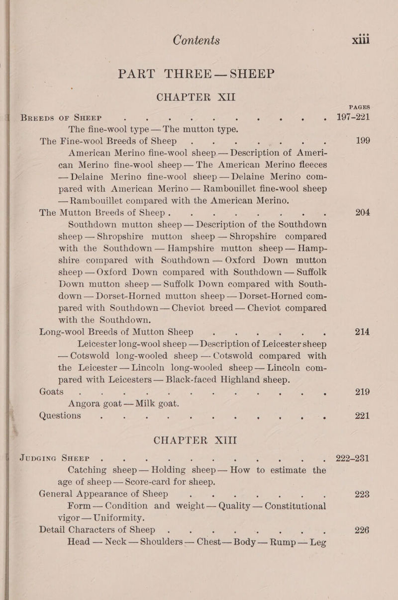 PART THREE—~ SHEEP CHAPTER XII BREEDS OF SHEEP : : ° ° ° ° The fine-wool ipe = The ecation sina’ The Fine-wool Breeds of Sheep , American Merino fine-wool sheep — Bese etion, of Minew: ean Merino fine-wool sheep — The American Merino fleeces —Delaine Merino fine-wool sheep— Delaine Merino com- pared with American Merino — Rambouillet fine-wool sheep —Rambouillet compared with the American Merino. The Mutton Breeds of Sheep. Southdown mutton sheep — Desedetion of the Southdown sheep — Shropshire mutton sheep — Shropshire compared with the Southdown — Hampshire mutton sheep — Hamp- shire compared with Southdown — Oxfcrd Down mutton sheep — Oxford Down compared with Southdown — Suffolk Down mutton sheep — Suffolk Down compared with South- down — Dorset-Horned mutton sheep — Dorset-Horned com- pared with Southdown— Cheviot breed — Cheviot compared with the Southdown. Long-wool Breeds of Mutton Sheep 4 s Leicester long-wool sheep — Desctipion of Deiceste: sleep — Cotswold long-wooled sheep —- Cotswold compared with the Leicester — Lincoln long-wooled sheep— Lincoln com- pared with Leicesters — Black-faced Highland sheep. Goats. ; ‘ ; , 3 : : : ‘ : . Angora goat — Milk goat. Questions : : ‘ ; : : : ’ : . ° CHAPTER XIIT JupGING SHEEP . Catching seep Holaine Deets ow &amp; estimate the age of sheep — Score-card for sheep. General Appearance of Sheep ; : ‘ Form — Condition and weight — Guality oon Constitutional vigor — Uniformity. Detail Characters of Sheep Head — Neck — Shoulders — Chase medys aol mee PAGES 197-221 199 204 214 219 221 222-231 228 226
