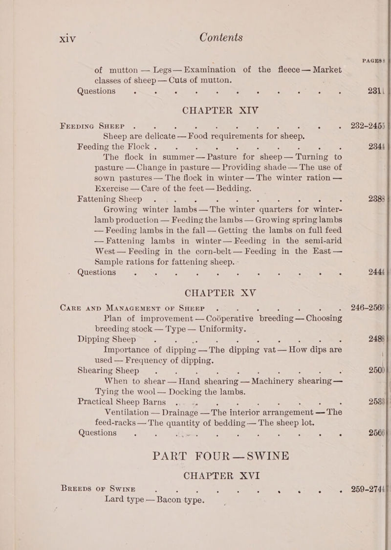‘. PAGHS 8 of mutton — Legs— Examination of the fleece — Market classes of sheep — Cuts of mutton. Questions ; ; ‘ - : ; ‘ : : - ; 2311 CHAPTER XIV FEEDING SHEEP . : ‘ . 232-245) Sheep are delicate enaed requirements ie sheets Feeding the Flock . : ; - ; 2344 The flock in summer— Pasture for ieee ‘Deenine to pasture — Change in pasture — Providing shade — The use of sown pastures— The flock in winter— The winter ration — Exercise — Care of the feet — Bedding. Fattening Sheep . 7 : : 2383 Growing winter ambos the Sabine varie for winter- lamb production — Feeding the lambs — Growing spring lambs — Feeding lambs in the fall— Getting the lambs on full feed —Fattening lambs in winter— Feeding in the semi-arid West — Feeding in the corn-belt — Feeding in the East — Sample rations for fattening sheep. - Questions : ‘ : : . : : ; : . - 2444 CHAPTER XV CaRE AND MANAGEMENT OF SHEEP . ; x . 246-2566 } Plan of improvement — Codperative Breede = Ghoosing breeding stock — Type — Uniformity. Dipping Sheep : 2488 Importance of pps Laie dipoine rare How aire are used — Frequency of dipping. Shearing Sheep. : 2500 When to shear ane) ieeny 2 Ee Machinery ah Tying the wool — Docking the lambs. Practical Sheep Barns ... -. : : 2533} | Ventilation — Drainage =r mteriOr Ae erin — The feed-racks — The se! of bedding — The sheep lot. Questions : lbs : : : ; : i : 2560 PART FOUR—SWINE CHAPTER XVI BREEDS OF SwINE : . . . « 259-2744 Lard type — Bacon type.