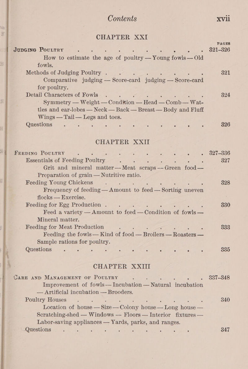 CHAPTER XXI JupGine Pouttry : ie a ‘. : How to estimate ne age of ootliny oes fowls — Old fowls. Methods of Judging Poultry . Comparative judging — Score- sata iidane — iS oane. card for poultry. Detail Characters of Fowls Symmetry — Weight — CondWign — Heals — Comba: Wat. tles and ear-lobes — Neck — Back — Breast — Body and Fluff Wings — Tail — Legs and toes. Questions fe : é : ° : ‘ : . ; CHAPTER XXII FEEDING POULTRY : : ; : ‘ ° . Essentials of Feeding Paaltty. , 5 Grit and mineral ices Moar scraps —— : Green food — Preparation of grain — Nutritive ratio. Feeding Young Chickens Frequency of sdoathe amount: to feed Soritie uneven flocks — Exercise. Feeding for Egg Production . f Feed a variety — Amount to Rae Ceedinon of ae pee Mineral matter. Feeding for Meat Production ‘ : Feeding the fowls — Kind of fod Broilers cl Aiodators — Sample rations for poultry. Questions : A ; é ‘ : . : 5 ° ;: CHAPTER XXIII CARE AND MANAGEMENT OF POULTRY ; é Improvement of fowls— Incubation — Nantes mean atoll — Artificial incubation — Brooders. Poultry Houses ‘ ; Location of Baune, — Bice — plens hehe eae iin a Scratching-shed — Windows — Floors — Interior fixtures — Labor-saving appliances — Yards, parks, and ranges. Questions : ; ; : ‘ : : : : : PAGES 821-826 321 324 826 827-336 827 828 830 333 835 337-348 340 347