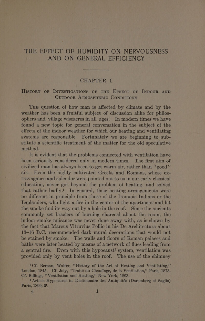 AND ON GENERAL EFFICIENCY CHAPTER I History OF INVESTIGATIONS OF THE Errect oF INDOOR AND OvuTpDOooR ATMOSPHERIC CONDITIONS THE question of how man is affected by climate and by the weather has been a fruitful subject of discussion alike for philos- ophers and village wiseacres in all ages. In modern times we have found a new topic for general conversation in the subject of the effects of the indoor weather for which our heating and ventilating systems are responsible. Fortunately we are beginning to sub- stitute a scientific treatment of the matter for the old speculative method. It is evident that the problems connected with ventilation have been seriously considered only in modern times. The first aim of civilized man has always been to get warm air, rather than ‘‘good”’ air. Even the highly cultivated Greeks and Romans, whose ex- travagance and splendor were pointed out to us in our early classical education, never got beyond the problem of heating, and solved that rather badly. In general, their heating arrangements were no different in principle from those of the Iroquois Indians or the Laplanders, who light a fire in the center of the apartment and let the smoke find its way out by a hole in the roof. Since the ancients commonly set braziers of burning charcoal about the room, the indoor smoke nuisance was never done away with, as is shown by the fact that Marcus Vitruvius Pollio in his De Architectura about 13-16 B.C. recommended dark mural decorations that would not be stained by smoke. The walls and floors of Roman palaces and baths were later heated by means of a network of flues leading from a central fire. Even with this hypocaust? system, ventilation was provided only by vent holes in the roof. The use of the chimney 1Cf. Bernan, Walter, “History of the Art of Heating and Ventilating,’ London, 1845. Cf. Joly, “Traité du Chauffage, de la Ventilation,” Paris, 1873. Cf. Billings, “‘ Ventilation and Heating,’’ New York, 1893. 2 Article Hypocausis in Dictionnaire des Aniiquités (Daremberg et Saglio) Paris, 1899, 3}.