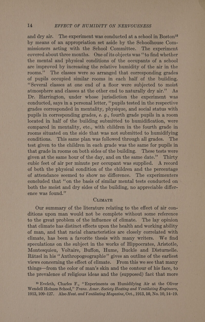 and dry air. The experiment was conducted at a school in Boston?* by means of an appropriation set aside by the Schoolhouse Com- missioners acting with the School Committee. The experiment covered about three months. One of its objects was ‘‘to find whether the mental and physical conditions of the occupants of a school are improved by increasing the relative humidity of the air in the rooms.’’ The classes were so arranged that corresponding grades of pupils occupied similar rooms in each half of the building. ‘Several classes at one end of a floor were subjected to moist atmosphere and classes at the other end to naturally dry air.’”’? As Dr. Harrington, under whose jurisdiction the experiment was conducted, says in a personal letter, ‘‘ pupils tested in the respective grades corresponded in mentality, physique, and social status with pupils in corresponding grades, e. g., fourth grade pupils in a room located in half of the building submitted to humidification, were compared in mentality, etc., with children in the fourth grade in rooms situated on the side that was not submitted to humidifying conditions. ‘This same plan was followed through all grades. The test given to the children in each grade was the same for pupils in that grade in rooms on both sides of the building. These tests were given at the same hour of the day, and on the same date.”’ Thirty cubic feet of air per minute per occupant was supplied. A record of both the physical condition of the children and the percentage of attendance seemed to show no difference. The experimenters concluded that ‘‘on the basis of similar mental tests conducted on both the moist and dry sides of the building, no appreciable differ- ence was found.” CLIMATE Our summary of the literature relating to the effect of air con- ditions upon man would not be complete without some reference to the great problem of the influence of climate. ‘The lay opinion that climate has distinct effects upon the health and working ability of man, and that racial characteristics are closely correlated with climate, has been a favorite thesis with many writers. We find speculations on the subject in the works of Hippocrates, Aristotle, Montesquieu, Voltaire, Buffon, Hume, Buckle and Disturnelle. Ratzel in his ‘“‘ Anthropogeographie”’ gives an outline of the earliest views concerning the effect of climate. From this we see that many things—from the color of man’s skin and the contour of his face, to the prevalence of religious ideas and the (supposed) fact that more e Eveleth, Charles F., ‘Experiments on Humidifying Air at the Oliver Wendell Holmes School,” Trans. Amer. Society Heating and Ventilating Engineers, 1913, 109-127. Also Heat. and Ventilating Magazine, Oct., 1918, 10, No. 10, 14-19.