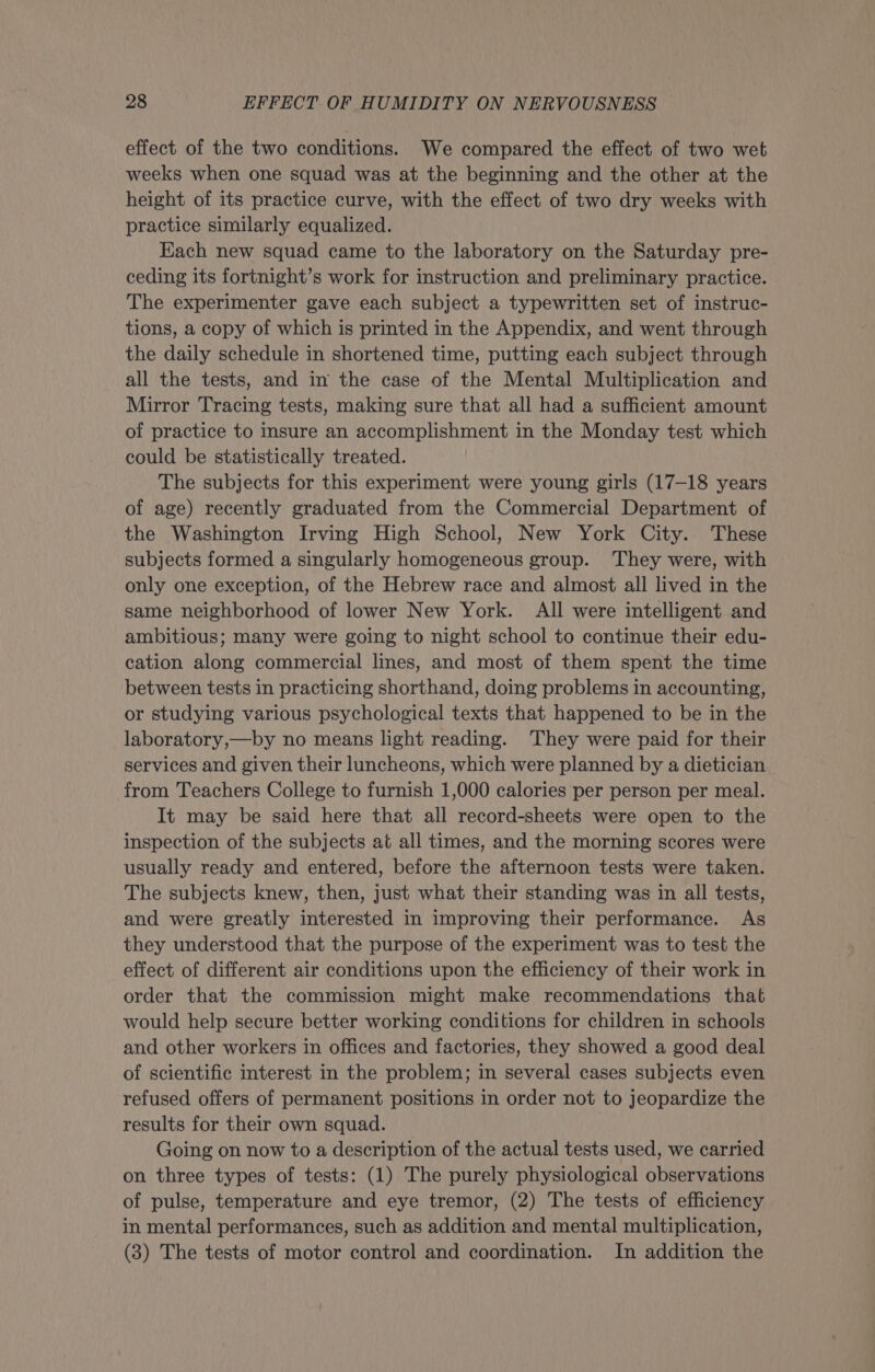 effect of the two conditions. We compared the effect of two wet weeks when one squad was at the beginning and the other at the height of its practice curve, with the effect of two dry weeks with practice similarly equalized. Each new squad came to the laboratory on the Saturday pre- ceding its fortnight’s work for instruction and preliminary practice. The experimenter gave each subject a typewritten set of instruc- tions, a copy of which is printed in the Appendix, and went through the daily schedule in shortened time, putting each subject through all the tests, and in the case of the Mental Multiplication and Mirror Tracing tests, making sure that all had a sufficient amount of practice to insure an accomplishment in the Monday test which could be statistically treated. The subjects for this experiment were young girls (17-18 years of age) recently graduated from the Commercial Department of the Washington Irving High School, New York City. These subjects formed a singularly homogeneous group. ‘They were, with only one exception, of the Hebrew race and almost all lived in the same neighborhood of lower New York. All were intelligent and ambitious; many were going to night school to continue their edu- cation along commercial lines, and most of them spent the time between tests in practicing shorthand, doing problems in accounting, or studying various psychological texts that happened to be in the laboratory,—by no means light reading. They were paid for their services and given their luncheons, which were planned by a dietician from Teachers College to furnish 1,000 calories per person per meal. It may be said here that all record-sheets were open to the inspection of the subjects at all times, and the morning scores were usually ready and entered, before the afternoon tests were taken. The subjects knew, then, just what their standing was in all tests, and were greatly interested in improving their performance. As they understood that the purpose of the experiment was to test the effect of different air conditions upon the efficiency of their work in order that the commission might make recommendations that would help secure better working conditions for children in schools and other workers in offices and factories, they showed a good deal of scientific interest in the problem; in several cases subjects even refused offers of permanent positions in order not to jeopardize the results for their own squad. Going on now to a description of the actual tests used, we carried on three types of tests: (1) The purely physiological observations of pulse, temperature and eye tremor, (2) The tests of efficiency in mental performances, such as addition and mental multiplication, (3) The tests of motor control and coordination. In addition the